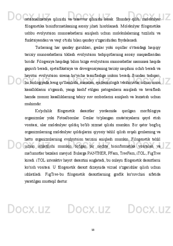 ratsionalizatsiya   qilinishi   va   tasavvur   qilinishi   kerak.   Shunday   qilib,   molekulyar
filogenetika bioinformatikaning asosiy jihati hisoblanadi. Molekulyar filogenetika
ushbu   evolyutsion   munosabatlarni   aniqlash   uchun   molekulalarning   tuzilishi   va
funktsiyasidan va vaqt o'tishi bilan qanday o'zgarishidan foydalanadi.
Turlarning   har   qanday   guruhlari,   genlar   yoki   oqsillar   o'rtasidagi   haqiqiy
tarixiy   munosabatlarni   tiklash   evolyutsion   tadqiqotlarning   asosiy   maqsadlaridan
biridir. Filogeniya haqidagi bilim bizga evolyutsion munosabatlar namunasi haqida
gapirib beradi, spetsifikatsiya va divergensiyaning tarixiy naqshini ochib beradi va
hayotni   evolyutsion   sxema   bo'yicha   tasniflashga   imkon   beradi.   Bundan   tashqari,
bu biologiyada keng qo'llanilishi, masalan, epidemiologik tekshiruvlar uchun inson
kasalliklarini   o'rganish,   yangi   kashf   etilgan   patogenlarni   aniqlash   va   tavsiflash
hamda   zoonoz   kasalliklarning   tabiiy   suv   omborlarini   aniqlash   va   kuzatish   uchun
muhimdir.
Ko'pchilik   filogenetik   daraxtlar   yordamida   qurilgan   morfologiya
organizmlar   yoki   Fotoalbomlar.   Genlar   to'plangan   mutatsiyalarni   qayd   etish
vositasi;   ular   molekulyar   qoldiq   bo'lib   xizmat   qilishi   mumkin.   Bir   qator   bog'liq
organizmlarning molekulyar  qoldiqlarini  qiyosiy tahlil  qilish  orqali  genlarning va
hatto   organizmlarning   evolyutsion   tarixini   aniqlash   mumkin.   Filogenetik   tahlil
uchun   ishlatilishi   mumkin   bo'lgan   bir   nechta   bioinformatika   vositalari   va
ma'lumotlar bazalari mavjud. Bularga PANTHER, PFam, TreeFam, iTOL, FigTree
kiradi. iTOL interaktiv hayot daraxtini anglatadi, bu onlayn filogenetik daraxtlarni
ko'rish   vositasi.   U   filogenetik   daraxt   dizaynida   vizual   o'zgarishlar   qilish   uchun
ishlatiladi.   FigTree-bu   filogenetik   daraxtlarning   grafik   ko'ruvchisi   sifatida
yaratilgan mustaqil dastur. 
18 