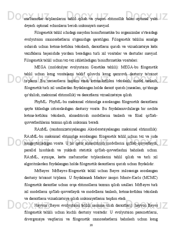 ma'lumotlar   to'plamlarini   tahlil   qilish   va   yuqori   ehtimollik   bilan   optimal   yoki
deyarli optimal echimlarni berish imkoniyati mavjud.
Filogenetik tahlil ichidagi maydon bioinformatika bu organizmlar o'rtasidagi
evolyutsion   munosabatlarni   o'rganishga   qaratilgan.   Filogenetik   tahlilni   amalga
oshirish   uchun   ketma-ketlikni   tekislash,   daraxtlarni   qurish   va   vizualizatsiya   kabi
vazifalarni   bajarishda   yordam   beradigan   turli   xil   vositalar   va   dasturlar   mavjud.
Filogenetik tahlil uchun tez-tez ishlatiladigan bioinformatika vositalari:
MEGA   (molekulyar   evolyutsion   Genetika   tahlili):   MEGA-bu   filogenetik
tahlil   uchun   keng   vositalarni   taklif   qiluvchi   keng   qamrovli   dasturiy   ta'minot
to'plami.   Bu   variantlarni   taqdim   etadi   ketma-ketlikni   tekislash,   model   tanlash,
filogenetik turli xil usullardan foydalangan holda daraxt qurish (masalan, qo'shniga
qo'shilish, maksimal ehtimollik) va daraxtlarni vizualizatsiya qilish.
PhyML:   PhyML-bu   maksimal   ehtimolga   asoslangan   filogenetik   daraxtlarni
qayta   tiklashga   ixtisoslashgan   dasturiy   vosita.   Bu   foydalanuvchilarga   bir   nechta
ketma-ketlikni   tekislash,   almashtirish   modellarini   tanlash   va   filial   qo'llab-
quvvatlashlarini taxmin qilish imkonini beradi. 
RAxML   (randomizatsiyalangan   Akseleratsiyalangan   maksimal   ehtimollik):
RAxML-bu   maksimal   ehtimolga   asoslangan   filogenetik   tahlil   uchun   tez   va   juda
kengaytiriladigan vosita. U bir qator  almashtirish modellarini  qo'llab-quvvatlaydi,
parallel   hisoblash   va   yuklash   statistik   qo'llab-quvvatlashni   baholash   uchun.
RAxML,   ayniqsa,   katta   ma'lumotlar   to'plamlarini   tahlil   qilish   va   turli   xil
algoritmlardan foydalangan holda filogenetik daraxtlarni qurish uchun foydalidir.
MrBayes:   MrBayes-filogenetik   tahlil   uchun   Bayes   xulosasiga   asoslangan
dasturiy   ta'minot   to'plami.   U   foydalanadi   Markov   zanjiri   Monte-Karlo   (MCMC)
filogenetik daraxtlar uchun orqa ehtimollarni taxmin qilish usullari. MrBayes turli
xil   modellarni   qo'llab-quvvatlaydi   va   modellarni   tanlash,   ketma-ketlikni   tekislash
va daraxtlarni vizualizatsiya qilish imkoniyatlarini taqdim etadi.
Hayvon   (Bayes   evolyutsion   tahlili   namuna   olish   daraxtlari):   hayvon   Bayes
filogenetik   tahlili   uchun   kuchli   dasturiy   vositadir.   U   evolyutsion   parametrlarni,
divergensiya   vaqtlarini   va   filogenetik   munosabatlarni   baholash   uchun   keng
20 