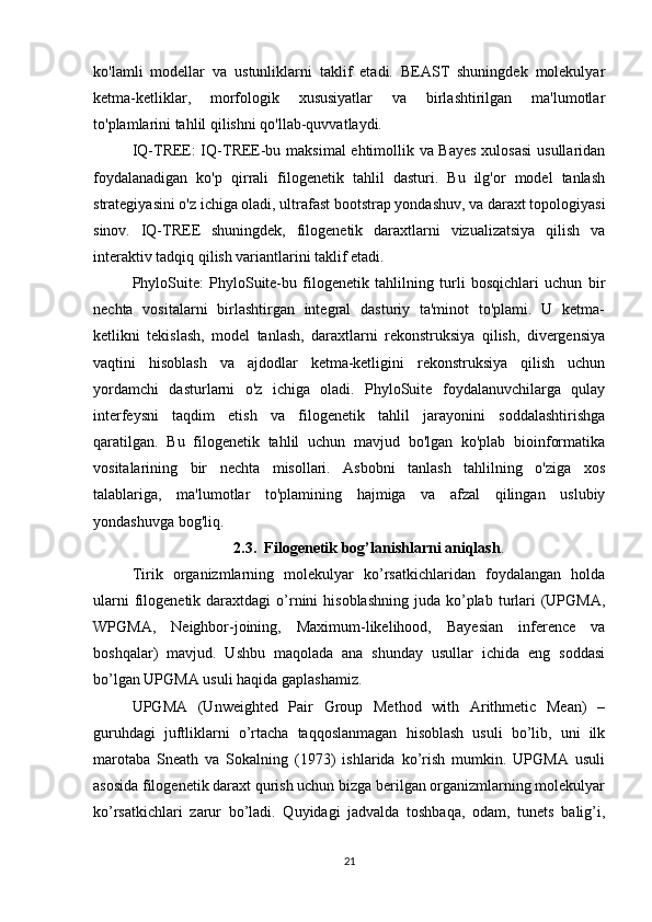 ko'lamli   modellar   va   ustunliklarni   taklif   etadi.   BEAST   shuningdek   molekulyar
ketma-ketliklar,   morfologik   xususiyatlar   va   birlashtirilgan   ma'lumotlar
to'plamlarini tahlil qilishni qo'llab-quvvatlaydi.
IQ-TREE: IQ-TREE-bu maksimal ehtimollik va Bayes  xulosasi  usullaridan
foydalanadigan   ko'p   qirrali   filogenetik   tahlil   dasturi.   Bu   ilg'or   model   tanlash
strategiyasini o'z ichiga oladi, ultrafast bootstrap yondashuv, va daraxt topologiyasi
sinov.   IQ-TREE   shuningdek,   filogenetik   daraxtlarni   vizualizatsiya   qilish   va
interaktiv tadqiq qilish variantlarini taklif etadi.
PhyloSuite:   PhyloSuite-bu   filogenetik   tahlilning   turli   bosqichlari   uchun   bir
nechta   vositalarni   birlashtirgan   integral   dasturiy   ta'minot   to'plami.   U   ketma-
ketlikni   tekislash,   model   tanlash,   daraxtlarni   rekonstruksiya   qilish,   divergensiya
vaqtini   hisoblash   va   ajdodlar   ketma-ketligini   rekonstruksiya   qilish   uchun
yordamchi   dasturlarni   o'z   ichiga   oladi.   PhyloSuite   foydalanuvchilarga   qulay
interfeysni   taqdim   etish   va   filogenetik   tahlil   jarayonini   soddalashtirishga
qaratilgan.   Bu   filogenetik   tahlil   uchun   mavjud   bo'lgan   ko'plab   bioinformatika
vositalarining   bir   nechta   misollari.   Asbobni   tanlash   tahlilning   o'ziga   xos
talablariga,   ma'lumotlar   to'plamining   hajmiga   va   afzal   qilingan   uslubiy
yondashuvga bog'liq. 
2.3.  Filogenetik bog’lanishlarni aniqlash .
Tirik   organizmlarning   molekulyar   ko’rsatkichlaridan   foydalangan   holda
ularni   filogenetik  daraxtdagi  o’rnini   hisoblashning  juda  ko’plab  turlari   (UPGMA,
WPGMA,   Neighbor-joining,   Maximum-likelihood,   Bayesian   inference   va
boshqalar)   mavjud.   Ushbu   maqolada   ana   shunday   usullar   ichida   eng   soddasi
bo’lgan UPGMA usuli haqida gaplashamiz.
UPGMA   (Unweighted   Pair   Group   Method   with   Arithmetic   Mean)   –
guruhdagi   juftliklarni   o’rtacha   taqqoslanmagan   hisoblash   usuli   bo’lib,   uni   ilk
marotaba   Sneath   va   Sokalning   (1973)   ishlarida   ko’rish   mumkin.   UPGMA   usuli
asosida filogenetik daraxt qurish uchun bizga berilgan organizmlarning molekulyar
ko’rsatkichlari   zarur   bo’ladi.   Quyidagi   jadvalda   toshbaqa,   odam,   tunets   balig’i,
21 