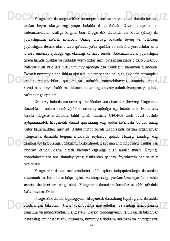Filogenetik daraxtga e’tibor bersangiz odam va maymun bir shoxda turibdi,
undan   keyin   ularga   eng   yaqin   holatda   it   qo’shiladi.   Odam,   maymun,   it
sutemizuvchilar   sinfiga   kirgani   bois   filogenetik   daraxtda   bir   klada   (shox)   da
joylashganini   ko’rish   mumkin.   Uning   oldidagi   kladada   tovuq   va   toshbaqa
joylashgan, demak ular o’zaro qo’shni, ya’ni qushlar va sudralib yuruvchilar sinfi
o’zaro   umumiy   ajdodga   ega   ekanligi   ko’rinib   turadi.   Sutemizuvchilar   joylashgan
klada hamda qushlar va sudralib yuruvchilar sinfi joylashgan klada o’zaro birlashib
baliqlar   sinfi   vakillari   bilan   umumiy   ajdodga   ega   ekanligini   namoyon   qilmoqda.
Demak umumiy ajdod ikkiga ajraladi, bir tarmoqdan baliqlar, ikkinchi tarmoqdan
esa   sutemizuvchilar,   qushlar   va   sudralib   yuruvchilarning   umumiy   ajdodi
rivojlanadi, keyinchalik esa ikkinchi kladaning umumiy ajdodi divergensiya qiladi,
ya’ni ikkiga ajraladi.
Umumiy holatda esa umurtqalilar kladasi umurtqasizlar (bizning filogenetik
daraxtda   –   tunlam   misolida)   bilan   umumiy   ajdodga   ega   hisoblanadi.   Mana   shu
tarzda   filogenetik   daraxtni   tahlil   qilish   mumkin.   UPGMA   usuli   avval   boshda
aytganimizdek   filogenetik   daraxt   qurishning   eng   sodda   ko’rinishi   bo’lib,   uning
qator   kamchiliklari   mavjud.   Ushbu   metod   orqali   hisoblashda   ba’zan   organizmlar
filogenetik   daraxtda   begona   shoxlarda   joylashib   qoladi.   Hozirgi   kundagi   eng
zamonaviy hisoblangan Maximum-likelihood, Bayesian inference kabi usullar esa
bunday   kamchiliklarni   o’zida   bartaraf   etganligi   bilan   ajralib   turadi.   Keyingi
maqolalarimizda   ana   shunday   yangi   usullardan   qanday   foydalanish   haqida   so’z
yuritamiz.
Filogenetik   daraxt   ma'lumotlarini   tahlil   qilish   tadqiqotchilarga   daraxtdan
mazmunli ma'lumotlarni talqin qilish va chiqarishga yordam beradigan bir nechta
asosiy   jihatlarni   o'z   ichiga   oladi.   Filogenetik   daraxt   ma'lumotlarini   tahlil   qilishda
ba'zi muhim fikrlar:
Filogenetik daraxt topologiyasi: filogenetik daraxtning topologiyasi daraxtda
ifodalangan   taksonlar   (turlar   yoki   boshqa   mavjudotlar)   o'rtasidagi   tarmoqlanish
naqshini va munosabatlarini anglatadi. Daraxt topologiyasini tahlil qilish taksonlar
o'rtasidagi  munosabatlarni  o'rganish,  umumiy ajdodlarni  aniqlash  va divergensiya
24 