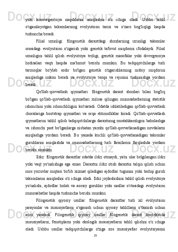 yoki   konvergentsiya   naqshlarini   aniqlashni   o'z   ichiga   oladi.   Ushbu   tahlil
o'rganilayotgan   taksonlarning   evolyutsion   tarixi   va   o'zaro   bog'liqligi   haqida
tushuncha beradi.
Filial   uzunligi:   filogenetik   daraxtdagi   shoxlarning   uzunligi   taksonlar
orasidagi   evolyutsion   o'zgarish   yoki   genetik   tafovut   miqdorini   ifodalaydi.   Filial
uzunligini   tahlil   qilish   evolyutsiya   tezligi,   genetik   masofalar   yoki   divergensiya
hodisalari   vaqti   haqida   ma'lumot   berishi   mumkin.   Bu   tadqiqotchilarga   turli
tarmoqlar   bo'ylab   sodir   bo'lgan   genetik   o'zgarishlarning   nisbiy   miqdorini
aniqlashga   imkon   beradi   va   evolyutsiya   tempi   va   rejimini   tushunishga   yordam
beradi.
Qo'llab-quvvatlash   qiymatlari:   filogenetik   daraxt   shoxlari   bilan   bog'liq
bo'lgan   qo'llab-quvvatlash   qiymatlari   xulosa   qilingan   munosabatlarning   statistik
ishonchini yoki ishonchliligini ko'rsatadi. Odatda ishlatiladigan qo'llab-quvvatlash
choralariga   bootstrap   qiymatlari   va   orqa   ehtimolliklar   kiradi.   Qo'llab-quvvatlash
qiymatlarini   tahlil   qilish   tadqiqotchilarga   daraxtning   mustahkamligini   baholashga
va   ishonchi   past   bo'lganlarga   nisbatan   yaxshi   qo'llab-quvvatlanadigan   novdalarni
aniqlashga   yordam   beradi.   Bu   yanada   kuchli   qo'llab-quvvatlanadigan   taksonlar
guruhlarini   aniqlashda   va   munosabatlarning   turli   farazlarini   farqlashda   yordam
berishi mumkin.
Ildiz: filogenetik daraxtlar odatda ildiz otmaydi, ya'ni ular belgilangan ildiz
yoki   vaqt   yo'nalishiga   ega   emas.   Daraxtni   ildiz   otish   daraxtni   talqin  qilish   uchun
mos  yozuvlar  nuqtasi  bo'lib  xizmat  qiladigan  ajdodlar  tugunini  yoki   tashqi   guruh
taksonlarini aniqlashni o'z ichiga oladi. Ildiz joylashishini tahlil qilish evolyutsiya
yo'nalishi,   ajdodlar   holati   va   asosiy   guruhlar   yoki   nasllar   o'rtasidagi   evolyutsion
munosabatlar haqida tushuncha berishi mumkin.
Filogenetik   qiyosiy   usullar:   filogenetik   daraxtlar   turli   xil   evolyutsion
jarayonlar   va   xususiyatlarni   o'rganish   uchun   qiyosiy   tahlillarni   o'tkazish   uchun
asos   yaratadi.   Filogenetik   qiyosiy   usullar   filogenetik   daraxt   kontekstida
xususiyatlarni,   fenotiplarni   yoki   ekologik   xususiyatlarni   tahlil   qilishni   o'z   ichiga
oladi.   Ushbu   usullar   tadqiqotchilarga   o'ziga   xos   xususiyatlar   evolyutsiyasini
25 