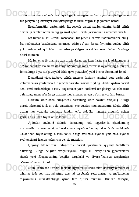 tushunishga, moslashuvlarni aniqlashga, konvergent evolyutsiyani aniqlashga yoki
filogeniyaning xususiyat evolyutsiyasiga ta'sirini o'rganishga yordam beradi.
Bioinformatika   dasturlarida   filogenetik   daraxt   ma'lumotlarini   tahlil   qilish
odatda qadamlar ketma-ketligiga amal qiladi. Tahlil jarayonining umumiy tavsifi:
Ma'lumot   olish:   kerakli   manbadan   filogenetik   daraxt   ma'lumotlarini   oling.
Bu ma'lumotlar bazalaridan hammaga ochiq bo'lgan daraxt fayllarini yuklab olish
yoki boshqa tadqiqotchilar tomonidan yaratilgan daraxt fayllarini olishni o'z ichiga
olishi mumkin.
Ma'lumotlar formatini o'zgartirish: daraxt ma'lumotlarini siz foydalanmoqchi
bo'lgan tahlil vositalari va dasturiy ta'minotiga mos formatga aylantiring. Umumiy
formatlarga Nyuick (qavs yoki ichki qavs yozuvlari) yoki Nexus formatlari kiradi.
Daraxtlarni   vizualizatsiya   qilish:   maxsus   dasturiy   ta'minot   yoki   dasturlash
kutubxonalari yordamida filogenetik daraxtni tasavvur qiling. Ushbu qadam daraxt
tuzilishini   tushunishga,   asosiy   qoplamalar   yoki   nasllarni   aniqlashga   va   taksonlar
o'rtasidagi munosabatlarga umumiy nuqtai nazarga ega bo'lishga yordam beradi.
Daraxtni   ildiz   otish:   filogenetik   daraxtdagi   ildiz   holatini   aniqlang.   Bunga
guruh   taksonini   tanlash   yoki   daraxtdagi   evolyutsion   munosabatlarni   talqin   qilish
uchun   mos   yozuvlar   nuqtasini   taqdim   etib,   ajdodlar   tugunini   aniqlash   uchun
guruhsiz usuldan foydalanish kiradi.
Ajdodlar   davlatini   tiklash:   daraxtning   turli   tugunlarida   ajdodlarning
xususiyatlarini   yoki   xarakter   holatlarini   aniqlash   uchun   ajdodlar   davlatini   tiklash
usullaridan   foydalaning.   Ushbu   tahlil   o'ziga   xos   xususiyatlar   yoki   xususiyatlar
evolyutsiyasi haqida tushuncha berishi mumkin.
Qiyosiy   filogenetika:   filogenetik   daraxt   yordamida   qiyosiy   tahlillarni
o'tkazing.   Bunga   belgilar   evolyutsiyasini   o'rganish,   evolyutsion   gipotezalarni
sinash   yoki   filogeniyaning   belgilar   tarqalishi   va   diversifikatsiya   naqshlariga
ta'sirini o'rganish kiradi.
Shuni ta'kidlash kerakki, ishlatiladigan maxsus vositalar, dasturiy ta'minot va
tahlillar   tadqiqot   maqsadlariga,   mavjud   hisoblash   resurslariga   va   ma'lumotlar
to'plamining   murakkabligiga   qarab   farq   qilishi   mumkin.   Bundan   tashqari,
26 