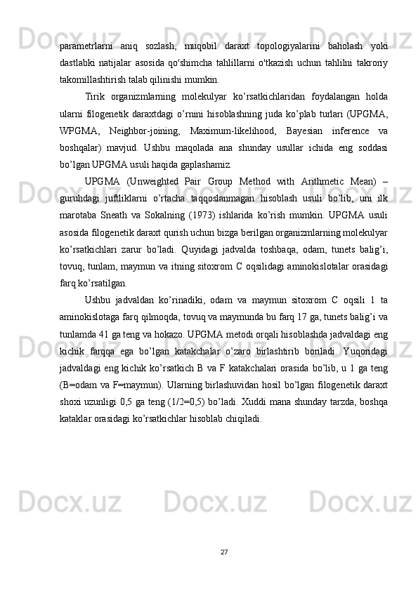 parametrlarni   aniq   sozlash,   muqobil   daraxt   topologiyalarini   baholash   yoki
dastlabki   natijalar   asosida   qo'shimcha   tahlillarni   o'tkazish   uchun   tahlilni   takroriy
takomillashtirish talab qilinishi mumkin.
Tirik   organizmlarning   molekulyar   ko’rsatkichlaridan   foydalangan   holda
ularni   filogenetik  daraxtdagi  o’rnini   hisoblashning  juda  ko’plab  turlari   (UPGMA,
WPGMA,   Neighbor-joining,   Maximum-likelihood,   Bayesian   inference   va
boshqalar)   mavjud.   Ushbu   maqolada   ana   shunday   usullar   ichida   eng   soddasi
bo’lgan UPGMA usuli haqida gaplashamiz.
UPGMA   (Unweighted   Pair   Group   Method   with   Arithmetic   Mean)   –
guruhdagi   juftliklarni   o’rtacha   taqqoslanmagan   hisoblash   usuli   bo’lib,   uni   ilk
marotaba   Sneath   va   Sokalning   (1973)   ishlarida   ko’rish   mumkin.   UPGMA   usuli
asosida filogenetik daraxt qurish uchun bizga berilgan organizmlarning molekulyar
ko’rsatkichlari   zarur   bo’ladi.   Quyidagi   jadvalda   toshbaqa,   odam,   tunets   balig’i,
tovuq, tunlam, maymun va itning sitoxrom C oqsilidagi aminokislotalar orasidagi
farq ko’rsatilgan.
Ushbu   jadvaldan   ko’rinadiki,   odam   va   maymun   sitoxrom   C   oqsili   1   ta
aminokislotaga farq qilmoqda, tovuq va maymunda bu farq 17 ga, tunets balig’i va
tunlamda 41 ga teng va hokazo. UPGMA metodi orqali hisoblashda jadvaldagi eng
kichik   farqqa   ega   bo’lgan   katakchalar   o’zaro   birlashtirib   boriladi.   Yuqoridagi
jadvaldagi  eng kichik ko’rsatkich  B va  F katakchalari  orasida  bo’lib, u 1 ga  teng
(B=odam va F=maymun). Ularning birlashuvidan hosil bo’lgan filogenetik daraxt
shoxi uzunligi 0,5 ga teng (1/2=0,5) bo’ladi. Xuddi mana shunday tarzda, boshqa
kataklar orasidagi ko’rsatkichlar hisoblab chiqiladi.
27 