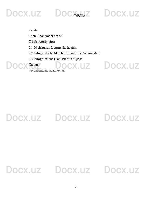 REJA:
Kirish.
I-bob. Adabiyotlar sharxi 
II-bob. Asosiy qism
2.1. Molekulyar filogenetika haqida.
2.2. Filogenetik tahlil uchun bioinformatika vositalari.
2.3. Filogenetik bog’lanishlarni aniqlash .
Xulosa.
Foydalanilgan  adabiyotlar.
3 