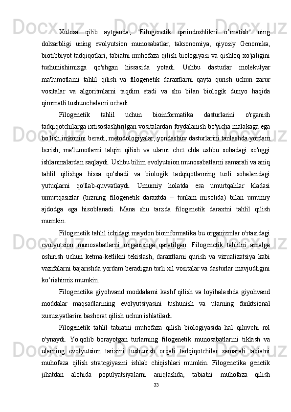 Xulosa   qilib   aytganda,   "Filogenetik   qarindoshlikni   o’rnatish"   ning
dolzarbligi   uning   evolyutsion   munosabatlar,   taksonomiya,   qiyosiy   Genomika,
biotibbiyot tadqiqotlari, tabiatni muhofaza qilish biologiyasi va qishloq xo'jaligini
tushunishimizga   qo'shgan   hissasida   yotadi.   Ushbu   dasturlar   molekulyar
ma'lumotlarni   tahlil   qilish   va   filogenetik   daraxtlarni   qayta   qurish   uchun   zarur
vositalar   va   algoritmlarni   taqdim   etadi   va   shu   bilan   biologik   dunyo   haqida
qimmatli tushunchalarni ochadi. 
Filogenetik   tahlil   uchun   bioinformatika   dasturlarini   o'rganish
tadqiqotchilarga ixtisoslashtirilgan vositalardan foydalanish bo'yicha malakaga ega
bo'lish imkonini beradi, metodologiyalar, yondashuv dasturlarini tanlashda yordam
berish,   ma'lumotlarni   talqin   qilish   va   ularni   chet   elda   ushbu   sohadagi   so'nggi
ishlanmalardan saqlaydi. Ushbu bilim evolyutsion munosabatlarni samarali va aniq
tahlil   qilishga   hissa   qo'shadi   va   biologik   tadqiqotlarning   turli   sohalaridagi
yutuqlarni   qo'llab-quvvatlaydi.   Umumiy   holatda   esa   umurtqalilar   kladasi
umurtqasizlar   (bizning   filogenetik   daraxtda   –   tunlam   misolida)   bilan   umumiy
ajdodga   ega   hisoblanadi.   Mana   shu   tarzda   filogenetik   daraxtni   tahlil   qilish
mumkin. 
Filogenetik tahlil ichidagi maydon bioinformatika bu organizmlar o'rtasidagi
evolyutsion   munosabatlarni   o'rganishga   qaratilgan.   Filogenetik   tahlilni   amalga
oshirish   uchun   ketma-ketlikni   tekislash,   daraxtlarni   qurish   va   vizualizatsiya   kabi
vazifalarni bajarishda yordam beradigan turli xil vositalar va dasturlar mavjudligini
ko’rishimiz mumkin. 
Filogenetika  giyohvand  moddalarni  kashf   qilish  va loyihalashda  giyohvand
moddalar   maqsadlarining   evolyutsiyasini   tushunish   va   ularning   funktsional
xususiyatlarini bashorat qilish uchun ishlatiladi.
Filogenetik   tahlil   tabiatni   muhofaza   qilish   biologiyasida   hal   qiluvchi   rol
o'ynaydi.   Yo'qolib   borayotgan   turlarning   filogenetik   munosabatlarini   tiklash   va
ularning   evolyutsion   tarixini   tushunish   orqali   tadqiqotchilar   samarali   tabiatni
muhofaza   qilish   strategiyasini   ishlab   chiqishlari   mumkin.   Filogenetika   genetik
jihatdan   alohida   populyatsiyalarni   aniqlashda,   tabiatni   muhofaza   qilish
33 