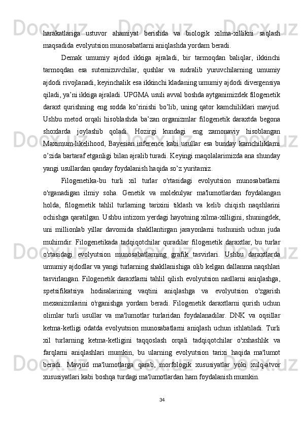 harakatlariga   ustuvor   ahamiyat   berishda   va   biologik   xilma-xillikni   saqlash
maqsadida evolyutsion munosabatlarni aniqlashda yordam beradi.
Demak   umumiy   ajdod   ikkiga   ajraladi,   bir   tarmoqdan   baliqlar,   ikkinchi
tarmoqdan   esa   sutemizuvchilar,   qushlar   va   sudralib   yuruvchilarning   umumiy
ajdodi rivojlanadi, keyinchalik esa ikkinchi kladaning umumiy ajdodi divergensiya
qiladi, ya’ni ikkiga ajraladi. UPGMA usuli avval boshda aytganimizdek filogenetik
daraxt   qurishning   eng   sodda   ko’rinishi   bo’lib,   uning   qator   kamchiliklari   mavjud.
Ushbu   metod   orqali   hisoblashda   ba’zan   organizmlar   filogenetik   daraxtda   begona
shoxlarda   joylashib   qoladi.   Hozirgi   kundagi   eng   zamonaviy   hisoblangan
Maximum-likelihood,   Bayesian   inference   kabi   usullar   esa   bunday   kamchiliklarni
o’zida bartaraf etganligi bilan ajralib turadi. Keyingi maqolalarimizda ana shunday
yangi usullardan qanday foydalanish haqida so’z yuritamiz.
Filogenetika-bu   turli   xil   turlar   o'rtasidagi   evolyutsion   munosabatlarni
o'rganadigan   ilmiy   soha.   Genetik   va   molekulyar   ma'lumotlardan   foydalangan
holda,   filogenetik   tahlil   turlarning   tarixini   tiklash   va   kelib   chiqish   naqshlarini
ochishga qaratilgan. Ushbu intizom yerdagi hayotning xilma-xilligini, shuningdek,
uni   millionlab   yillar   davomida   shakllantirgan   jarayonlarni   tushunish   uchun   juda
muhimdir.   Filogenetikada   tadqiqotchilar   quradilar   filogenetik   daraxtlar,   bu   turlar
o'rtasidagi   evolyutsion   munosabatlarning   grafik   tasvirlari.   Ushbu   daraxtlarda
umumiy ajdodlar va yangi turlarning shakllanishiga olib kelgan dallanma naqshlari
tasvirlangan. Filogenetik daraxtlarni  tahlil  qilish evolyutsion  nasllarni  aniqlashga,
spetsifikatsiya   hodisalarining   vaqtini   aniqlashga   va   evolyutsion   o'zgarish
mexanizmlarini   o'rganishga   yordam   beradi.   Filogenetik   daraxtlarni   qurish   uchun
olimlar   turli   usullar   va   ma'lumotlar   turlaridan   foydalanadilar.   DNK   va   oqsillar
ketma-ketligi   odatda   evolyutsion   munosabatlarni   aniqlash   uchun   ishlatiladi.   Turli
xil   turlarning   ketma-ketligini   taqqoslash   orqali   tadqiqotchilar   o'xshashlik   va
farqlarni   aniqlashlari   mumkin,   bu   ularning   evolyutsion   tarixi   haqida   ma'lumot
beradi.   Mavjud   ma'lumotlarga   qarab,   morfologik   xususiyatlar   yoki   xulq-atvor
xususiyatlari kabi boshqa turdagi ma'lumotlardan ham foydalanish mumkin.
34 