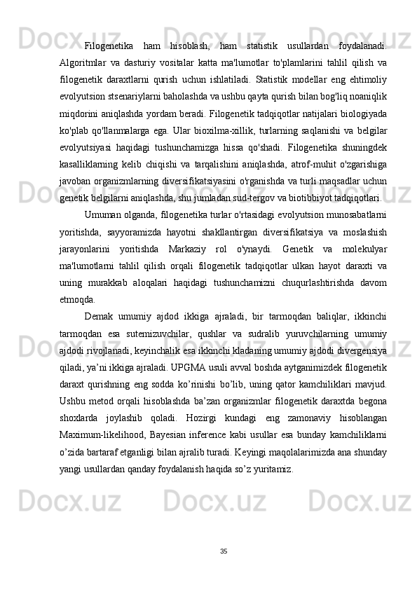 Filogenetika   ham   hisoblash,   ham   statistik   usullardan   foydalanadi.
Algoritmlar   va   dasturiy   vositalar   katta   ma'lumotlar   to'plamlarini   tahlil   qilish   va
filogenetik   daraxtlarni   qurish   uchun   ishlatiladi.   Statistik   modellar   eng   ehtimoliy
evolyutsion stsenariylarni baholashda va ushbu qayta qurish bilan bog'liq noaniqlik
miqdorini aniqlashda yordam beradi. Filogenetik tadqiqotlar natijalari biologiyada
ko'plab   qo'llanmalarga   ega.   Ular   bioxilma-xillik,   turlarning   saqlanishi   va   belgilar
evolyutsiyasi   haqidagi   tushunchamizga   hissa   qo'shadi.   Filogenetika   shuningdek
kasalliklarning   kelib   chiqishi   va   tarqalishini   aniqlashda,   atrof-muhit   o'zgarishiga
javoban organizmlarning diversifikatsiyasini o'rganishda va turli maqsadlar uchun
genetik belgilarni aniqlashda, shu jumladan sud-tergov va biotibbiyot tadqiqotlari.
Umuman olganda, filogenetika turlar o'rtasidagi evolyutsion munosabatlarni
yoritishda,   sayyoramizda   hayotni   shakllantirgan   diversifikatsiya   va   moslashish
jarayonlarini   yoritishda   Markaziy   rol   o'ynaydi.   Genetik   va   molekulyar
ma'lumotlarni   tahlil   qilish   orqali   filogenetik   tadqiqotlar   ulkan   hayot   daraxti   va
uning   murakkab   aloqalari   haqidagi   tushunchamizni   chuqurlashtirishda   davom
etmoqda.
Demak   umumiy   ajdod   ikkiga   ajraladi,   bir   tarmoqdan   baliqlar,   ikkinchi
tarmoqdan   esa   sutemizuvchilar,   qushlar   va   sudralib   yuruvchilarning   umumiy
ajdodi rivojlanadi, keyinchalik esa ikkinchi kladaning umumiy ajdodi divergensiya
qiladi, ya’ni ikkiga ajraladi. UPGMA usuli avval boshda aytganimizdek filogenetik
daraxt   qurishning   eng   sodda   ko’rinishi   bo’lib,   uning   qator   kamchiliklari   mavjud.
Ushbu   metod   orqali   hisoblashda   ba’zan   organizmlar   filogenetik   daraxtda   begona
shoxlarda   joylashib   qoladi.   Hozirgi   kundagi   eng   zamonaviy   hisoblangan
Maximum-likelihood,   Bayesian   inference   kabi   usullar   esa   bunday   kamchiliklarni
o’zida bartaraf etganligi bilan ajralib turadi. Keyingi maqolalarimizda ana shunday
yangi usullardan qanday foydalanish haqida so’z yuritamiz.
35 
