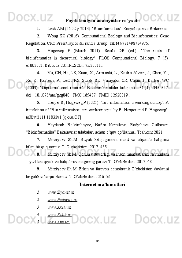 Foydalanilgan adabiyotlar ro’yxati:
1. Lesk AM (26 July 2013). "Bioinformatics". Encyclopaedia Britannica.
2. Wong   KC   (2016).   Computational   Biology   and   Bioinformatics:   Gene
Regulation. CRC Press/Taylor &Francis Group. ISBN   9781498724975.
3. Hogeweg   P   (March   2011).   Searls   DB   (ed.).   "The   roots   of
bioinformatics   in   theoretical   biology".   PLOS   Computational   Biology.   7   (3):
e1002021. Bibcode:2011PLSCB...7E2021H.
4. Vu, CH; Ha, LS; Xuan, X.; Arminski, L.; Kastro-Alvear, J.; Chen, Y.;
Xu, Z.; Kurtesis, P.; Ledli, RS; Suzek, BE; Vinayaka, CR; Chjan, J.; Barker, WC
(2003). "Oqsil   ma'lumot  resursi"  .  Nuklein kislotalar   tadqiqoti  .  31 (1):   345–347.
doi : 10.1093/nar/gkg040 . PMC 165487 . PMID 12520019 .  
5. Hesper B, Hogeweg P (2021). "Bio-informatics: a working concept. A
translation of "Bio-informatica: een werkconcept" by B. Hesper and P. Hogeweg".
arXiv:2111.11832v1 [q-bio.OT].
6. Haydarali   Ro’zimboyev,   Nafisa   Komilova,   Radjabova   Gulbaxor.
“Bioinformatika” Bakalavriat talabalari uchun o‘quv qo‘llanma. Toshkent 2021.
7. Mirziyoev   Sh.M.   Buyuk   kelajagimizni   mard   va   olijanob   halqimiz
bilan birga quramiz. T. O’zbekiston. 2017. 488
8. Mirziyoev Sh.M. Qonun ustuvorligi va inson manfaatlarini ra’minlash
– yurt taraqiyoti va halq farovonligining garovi.T.  O’zbekiston. 2017. 48.
9. Mirziyoev   Sh.M.   Erkin   va   farovon  demokratik   O’zbekiston   davlatini
birgalikda barpo etamiz. T. O’zbekiston.2016. 56.
Internet ma’lumotlari.
1. www.Ziyonet.uz        
2. www.Pedagog.uz   
3. www.Arxiv.uz   
4. www.Kitob.uz   
5. www.Aim.uz    .  
36 