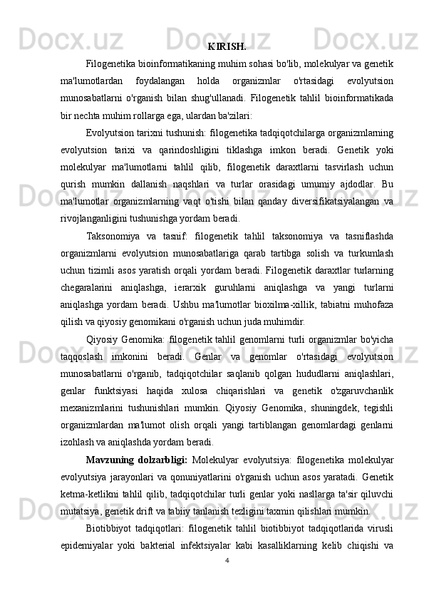 KIRISH.
Filogenetika bioinformatikaning muhim sohasi bo'lib, molekulyar va genetik
ma'lumotlardan   foydalangan   holda   organizmlar   o'rtasidagi   evolyutsion
munosabatlarni   o'rganish   bilan   shug'ullanadi.   Filogenetik   tahlil   bioinformatikada
bir nechta muhim rollarga ega, ulardan ba'zilari:
Evolyutsion tarixni tushunish: filogenetika tadqiqotchilarga organizmlarning
evolyutsion   tarixi   va   qarindoshligini   tiklashga   imkon   beradi.   Genetik   yoki
molekulyar   ma'lumotlarni   tahlil   qilib,   filogenetik   daraxtlarni   tasvirlash   uchun
qurish   mumkin   dallanish   naqshlari   va   turlar   orasidagi   umumiy   ajdodlar.   Bu
ma'lumotlar   organizmlarning   vaqt   o'tishi   bilan   qanday   diversifikatsiyalangan   va
rivojlanganligini tushunishga yordam beradi.
Taksonomiya   va   tasnif:   filogenetik   tahlil   taksonomiya   va   tasniflashda
organizmlarni   evolyutsion   munosabatlariga   qarab   tartibga   solish   va   turkumlash
uchun  tizimli   asos   yaratish   orqali   yordam   beradi.   Filogenetik   daraxtlar   turlarning
chegaralarini   aniqlashga,   ierarxik   guruhlarni   aniqlashga   va   yangi   turlarni
aniqlashga   yordam   beradi.   Ushbu   ma'lumotlar   bioxilma-xillik,   tabiatni   muhofaza
qilish va qiyosiy genomikani o'rganish uchun juda muhimdir.
Qiyosiy  Genomika:  filogenetik tahlil   genomlarni   turli   organizmlar   bo'yicha
taqqoslash   imkonini   beradi.   Genlar   va   genomlar   o'rtasidagi   evolyutsion
munosabatlarni   o'rganib,   tadqiqotchilar   saqlanib   qolgan   hududlarni   aniqlashlari,
genlar   funktsiyasi   haqida   xulosa   chiqarishlari   va   genetik   o'zgaruvchanlik
mexanizmlarini   tushunishlari   mumkin.   Qiyosiy   Genomika,   shuningdek,   tegishli
organizmlardan   ma'lumot   olish   orqali   yangi   tartiblangan   genomlardagi   genlarni
izohlash va aniqlashda yordam beradi.
Mavzuning   dolzarbligi:   Molekulyar   evolyutsiya:   filogenetika   molekulyar
evolyutsiya   jarayonlari   va   qonuniyatlarini   o'rganish   uchun   asos   yaratadi.   Genetik
ketma-ketlikni  tahlil  qilib, tadqiqotchilar  turli  genlar  yoki  nasllarga ta'sir  qiluvchi
mutatsiya, genetik drift va tabiiy tanlanish tezligini taxmin qilishlari mumkin. 
Biotibbiyot   tadqiqotlari:   filogenetik   tahlil   biotibbiyot   tadqiqotlarida   virusli
epidemiyalar   yoki   bakterial   infektsiyalar   kabi   kasalliklarning   kelib   chiqishi   va
4 