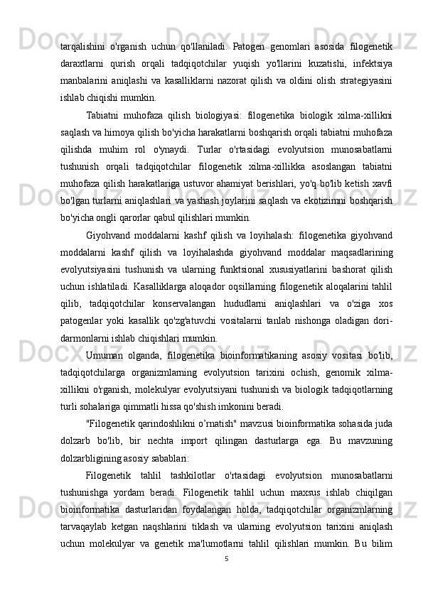 tarqalishini   o'rganish   uchun   qo'llaniladi.   Patogen   genomlari   asosida   filogenetik
daraxtlarni   qurish   orqali   tadqiqotchilar   yuqish   yo'llarini   kuzatishi,   infektsiya
manbalarini   aniqlashi   va   kasalliklarni   nazorat   qilish   va   oldini   olish   strategiyasini
ishlab chiqishi mumkin.
Tabiatni   muhofaza   qilish   biologiyasi:   filogenetika   biologik   xilma-xillikni
saqlash va himoya qilish bo'yicha harakatlarni boshqarish orqali tabiatni muhofaza
qilishda   muhim   rol   o'ynaydi.   Turlar   o'rtasidagi   evolyutsion   munosabatlarni
tushunish   orqali   tadqiqotchilar   filogenetik   xilma-xillikka   asoslangan   tabiatni
muhofaza qilish harakatlariga ustuvor ahamiyat berishlari, yo'q bo'lib ketish xavfi
bo'lgan turlarni aniqlashlari va yashash joylarini saqlash va ekotizimni boshqarish
bo'yicha ongli qarorlar qabul qilishlari mumkin.
Giyohvand   moddalarni   kashf   qilish   va   loyihalash:   filogenetika   giyohvand
moddalarni   kashf   qilish   va   loyihalashda   giyohvand   moddalar   maqsadlarining
evolyutsiyasini   tushunish   va   ularning   funktsional   xususiyatlarini   bashorat   qilish
uchun ishlatiladi.  Kasalliklarga  aloqador   oqsillarning filogenetik  aloqalarini  tahlil
qilib,   tadqiqotchilar   konservalangan   hududlarni   aniqlashlari   va   o'ziga   xos
patogenlar   yoki   kasallik   qo'zg'atuvchi   vositalarni   tanlab   nishonga   oladigan   dori-
darmonlarni ishlab chiqishlari mumkin.
Umuman   olganda,   filogenetika   bioinformatikaning   asosiy   vositasi   bo'lib,
tadqiqotchilarga   organizmlarning   evolyutsion   tarixini   ochish,   genomik   xilma-
xillikni   o'rganish,  molekulyar   evolyutsiyani   tushunish  va  biologik tadqiqotlarning
turli sohalariga qimmatli hissa qo'shish imkonini beradi.
"Filogenetik qarindoshlikni o’rnatish" mavzusi bioinformatika sohasida juda
dolzarb   bo'lib,   bir   nechta   import   qilingan   dasturlarga   ega.   Bu   mavzuning
dolzarbligining asosiy sabablari:
Filogenetik   tahlil   tashkilotlar   o'rtasidagi   evolyutsion   munosabatlarni
tushunishga   yordam   beradi.   Filogenetik   tahlil   uchun   maxsus   ishlab   chiqilgan
bioinformatika   dasturlaridan   foydalangan   holda,   tadqiqotchilar   organizmlarning
tarvaqaylab   ketgan   naqshlarini   tiklash   va   ularning   evolyutsion   tarixini   aniqlash
uchun   molekulyar   va   genetik   ma'lumotlarni   tahlil   qilishlari   mumkin.   Bu   bilim
5 