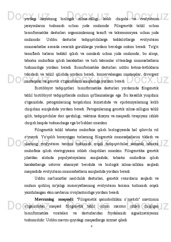 yerdagi   hayotning   biologik   xilma-xilligi,   kelib   chiqishi   va   evolyutsion
jarayonlarini   tushunish   uchun   juda   muhimdir.   Filogenetik   tahlil   uchun
bioinformatika   dasturlari   organizmlarning   tasnifi   va   taksonomiyasi   uchun   juda
muhimdir.   Ushbu   dasturlar   tadqiqotchilarga   tashkilotlarga   evolyutsion
munosabatlar   asosida   ierarxik   guruhlarga   yordam   berishga   imkon   beradi.   To'g'ri
tasniflash   turlarni   tashkil   qilish   va   nomlash   uchun   juda   muhimdir,   bu   aloqa,
tabiatni   muhofaza   qilish   harakatlari   va   turli   taksonlar   o'rtasidagi   munosabatlarni
tushunishga   yordam   beradi.   Bioinformatika   dasturlari   ushbu   ketma-ketliklarni
tekislash   va   tahlil   qilishda   yordam   beradi,   konservalangan   mintaqalar,   divergent
mintaqalar va genetik o'zgarishlarni aniqlashga yordam beradi. 
Biotibbiyot   tadqiqotlari:   bioinformatika   dasturlari   yordamida   filogenetik
tahlil   biotibbiyot   tadqiqotlarida   muhim   qo'llanmalarga   ega.   Bu   kasallik   yuqishini
o'rganishda,   patogenlarning   tarqalishini   kuzatishda   va   epidemiyalarning   kelib
chiqishini   aniqlashda   yordam   beradi.   Patogenlarning   genetik   xilma-xilligini   tahlil
qilib, tadqiqotchilar dori qarshiligi, vaktsina dizayni va maqsadli terapiyani ishlab
chiqish haqida tushunchaga ega bo'lishlari mumkin.
Filogenetik   tahlil   tabiatni   muhofaza   qilish   biologiyasida   hal   qiluvchi   rol
o'ynaydi.   Yo'qolib   borayotgan   turlarning   filogenetik   munosabatlarini   tiklash   va
ularning   evolyutsion   tarixini   tushunish   orqali   tadqiqotchilar   samarali   tabiatni
muhofaza   qilish   strategiyasini   ishlab   chiqishlari   mumkin.   Filogenetika   genetik
jihatdan   alohida   populyatsiyalarni   aniqlashda,   tabiatni   muhofaza   qilish
harakatlariga   ustuvor   ahamiyat   berishda   va   biologik   xilma-xillikni   saqlash
maqsadida evolyutsion munosabatlarni aniqlashda yordam beradi.
Ushbu   ma'lumotlar   naslchilik   dasturlari,   genetik   resurslarni   saqlash   va
muhim   qishloq   xo'jaligi   xususiyatlarining   evolyutsion   tarixini   tushunish   orqali
yaxshilangan ekin navlarini rivojlantirishga yordam beradi.
Mavzuning     maqsadi:   "Filogenetik   qarindoshlikni   o’rnatish"   mavzusini
o'rganishdan   maqsad   filogenetik   tahlil   uchun   maxsus   ishlab   chiqilgan
bioinformatika   vositalari   va   dasturlaridan   foydalanish   signalizatsiyasini
tushunishdir. Ushbu mavzu quyidagi maqsadlarga xizmat qiladi:
6 