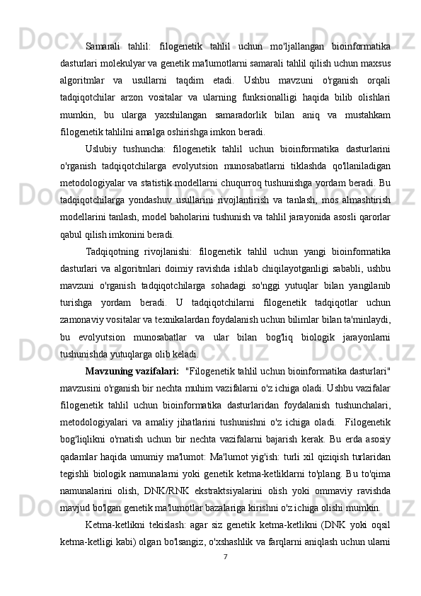 Samarali   tahlil:   filogenetik   tahlil   uchun   mo'ljallangan   bioinformatika
dasturlari molekulyar va genetik ma'lumotlarni samarali tahlil qilish uchun maxsus
algoritmlar   va   usullarni   taqdim   etadi.   Ushbu   mavzuni   o'rganish   orqali
tadqiqotchilar   arzon   vositalar   va   ularning   funksionalligi   haqida   bilib   olishlari
mumkin,   bu   ularga   yaxshilangan   samaradorlik   bilan   aniq   va   mustahkam
filogenetik tahlilni amalga oshirishga imkon beradi.
Uslubiy   tushuncha:   filogenetik   tahlil   uchun   bioinformatika   dasturlarini
o'rganish   tadqiqotchilarga   evolyutsion   munosabatlarni   tiklashda   qo'llaniladigan
metodologiyalar va statistik modellarni chuqurroq tushunishga yordam beradi. Bu
tadqiqotchilarga   yondashuv   usullarini   rivojlantirish   va   tanlash,   mos   almashtirish
modellarini tanlash, model baholarini tushunish va tahlil jarayonida asosli qarorlar
qabul qilish imkonini beradi.
Tadqiqotning   rivojlanishi:   filogenetik   tahlil   uchun   yangi   bioinformatika
dasturlari   va   algoritmlari   doimiy   ravishda   ishlab   chiqilayotganligi   sababli,   ushbu
mavzuni   o'rganish   tadqiqotchilarga   sohadagi   so'nggi   yutuqlar   bilan   yangilanib
turishga   yordam   beradi.   U   tadqiqotchilarni   filogenetik   tadqiqotlar   uchun
zamonaviy vositalar va texnikalardan foydalanish uchun bilimlar bilan ta'minlaydi,
bu   evolyutsion   munosabatlar   va   ular   bilan   bog'liq   biologik   jarayonlarni
tushunishda yutuqlarga olib keladi.
Mavzuning vazifalari:    "Filogenetik tahlil uchun bioinformatika dasturlari"
mavzusini o'rganish bir nechta muhim vazifalarni o'z ichiga oladi. Ushbu vazifalar
filogenetik   tahlil   uchun   bioinformatika   dasturlaridan   foydalanish   tushunchalari,
metodologiyalari   va   amaliy   jihatlarini   tushunishni   o'z   ichiga   oladi.     Filogenetik
bog'liqlikni   o'rnatish   uchun   bir   nechta   vazifalarni   bajarish   kerak.   Bu   erda   asosiy
qadamlar haqida umumiy ma'lumot:  Ma'lumot  yig'ish:  turli  xil qiziqish turlaridan
tegishli   biologik   namunalarni   yoki   genetik   ketma-ketliklarni   to'plang.   Bu   to'qima
namunalarini   olish,   DNK/RNK   ekstraktsiyalarini   olish   yoki   ommaviy   ravishda
mavjud bo'lgan genetik ma'lumotlar bazalariga kirishni o'z ichiga olishi mumkin.
Ketma-ketlikni   tekislash:   agar   siz   genetik   ketma-ketlikni   (DNK   yoki   oqsil
ketma-ketligi kabi) olgan bo'lsangiz, o'xshashlik va farqlarni aniqlash uchun ularni
7 