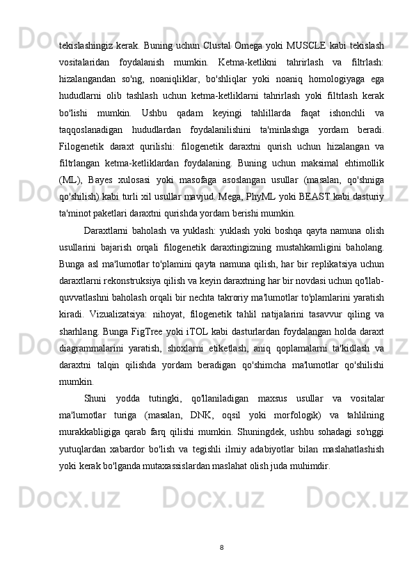 tekislashingiz   kerak.   Buning   uchun  Clustal   Omega  yoki   MUSCLE   kabi   tekislash
vositalaridan   foydalanish   mumkin.   Ketma-ketlikni   tahrirlash   va   filtrlash:
hizalangandan   so'ng,   noaniqliklar,   bo'shliqlar   yoki   noaniq   homologiyaga   ega
hududlarni   olib   tashlash   uchun   ketma-ketliklarni   tahrirlash   yoki   filtrlash   kerak
bo'lishi   mumkin.   Ushbu   qadam   keyingi   tahlillarda   faqat   ishonchli   va
taqqoslanadigan   hududlardan   foydalanilishini   ta'minlashga   yordam   beradi.
Filogenetik   daraxt   qurilishi:   filogenetik   daraxtni   qurish   uchun   hizalangan   va
filtrlangan   ketma-ketliklardan   foydalaning.   Buning   uchun   maksimal   ehtimollik
(ML),   Bayes   xulosasi   yoki   masofaga   asoslangan   usullar   (masalan,   qo'shniga
qo'shilish) kabi turli xil usullar mavjud. Mega, PhyML yoki BEAST kabi dasturiy
ta'minot paketlari daraxtni qurishda yordam berishi mumkin.
Daraxtlarni   baholash   va   yuklash:   yuklash   yoki   boshqa   qayta   namuna   olish
usullarini   bajarish   orqali   filogenetik   daraxtingizning   mustahkamligini   baholang.
Bunga  asl   ma'lumotlar   to'plamini   qayta  namuna  qilish,  har  bir   replikatsiya   uchun
daraxtlarni rekonstruksiya qilish va keyin daraxtning har bir novdasi uchun qo'llab-
quvvatlashni baholash orqali bir nechta takroriy ma'lumotlar to'plamlarini yaratish
kiradi.   Vizualizatsiya:   nihoyat,   filogenetik   tahlil   natijalarini   tasavvur   qiling   va
sharhlang. Bunga  FigTree yoki  iTOL  kabi  dasturlardan foydalangan  holda daraxt
diagrammalarini   yaratish,   shoxlarni   etiketlash,   aniq   qoplamalarni   ta'kidlash   va
daraxtni   talqin   qilishda   yordam   beradigan   qo'shimcha   ma'lumotlar   qo'shilishi
mumkin.
Shuni   yodda   tutingki,   qo'llaniladigan   maxsus   usullar   va   vositalar
ma'lumotlar   turiga   (masalan,   DNK,   oqsil   yoki   morfologik)   va   tahlilning
murakkabligiga   qarab   farq   qilishi   mumkin.   Shuningdek,   ushbu   sohadagi   so'nggi
yutuqlardan   xabardor   bo'lish   va   tegishli   ilmiy   adabiyotlar   bilan   maslahatlashish
yoki kerak bo'lganda mutaxassislardan maslahat olish juda muhimdir.
8 