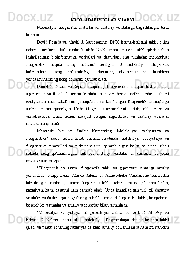 I-BOB. ADABIYOTLAR SHARXI.
Molekulyar  filogenetik   dasturlar  va   dasturiy  vositalarga  bag'ishlangan  ba'zi
kitoblar:
Devid   Posada   va   Maykl   J.   Barrosoning"   DNK   ketma-ketligini   tahlil   qilish
uchun   bioinformatika":   ushbu   kitobda   DNK   ketma-ketligini   tahlil   qilish   uchun
ishlatiladigan   bioinformatika   vositalari   va   dasturlari,   shu   jumladan   molekulyar
filogenetika   haqida   to'liq   ma'lumot   berilgan.   U   molekulyar   filogenetik
tadqiqotlarda   keng   qo'llaniladigan   dasturlar,   algoritmlar   va   hisoblash
yondashuvlarining keng doirasini qamrab oladi.
Daniel X. Xuson va Regula Ruppning" filogenetik tarmoqlar: tushunchalar,
algoritmlar   va   ilovalar":   ushbu   kitobda   an'anaviy   daraxt   tuzilmalaridan   tashqari
evolyutsion   munosabatlarning   muqobil   tasvirlari   bo'lgan   filogenetik   tarmoqlarga
alohida   e'tibor   qaratilgan.   Unda   filogenetik   tarmoqlarni   qurish,   tahlil   qilish   va
vizualizatsiya   qilish   uchun   mavjud   bo'lgan   algoritmlar   va   dasturiy   vositalar
muhokama qilinadi.
Masatoshi   Nei   va   Sudhir   Kumarning   "Molekulyar   evolyutsiya   va
filogenetika"   asari:   ushbu   kitob   birinchi   navbatda   molekulyar   evolyutsiya   va
filogenetika   tamoyillari   va   tushunchalarini   qamrab   olgan   bo'lsa-da,   unda   ushbu
sohada   keng   qo'llaniladigan   turli   xil   dasturiy   vositalar   va   dasturlar   bo'yicha
munozaralar mavjud. 
"Filogenetik   qo'llanma:   filogenetik   tahlil   va   gipotezani   sinashga   amaliy
yondashuv"   Filipp   Lemi,   Marko   Salemi   va   Anne-Mieke   Vandamme   tomonidan
tahrirlangan:   ushbu   qo'llanma   filogenetik   tahlil   uchun   amaliy   qo'llanma   bo'lib,
nazariyani   ham,  dasturni  ham  qamrab  oladi.  Unda  ishlatiladigan   turli  xil   dasturiy
vositalar va dasturlarga bag'ishlangan boblar mavjud filogenetik tahlil, bosqichma-
bosqich ko'rsatmalar va amaliy tadqiqotlar bilan ta'minlash.
"Molekulyar   evolyutsiya:   filogenetik   yondashuv"   Roderik   D.   M.   Peyj   va
Edvard   C.   Xolms:   ushbu   kitob   molekulyar   filogenetikaga   chuqur   kirishni   taklif
qiladi va ushbu sohaning nazariyasida ham, amaliy qo'llanilishida ham mustahkam
9 