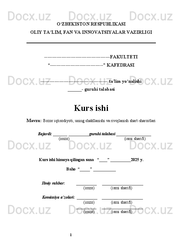 1O‘ZBEKISTON RESPUBLIKASI
OLIY TA’LIM, FAN VA INNOVATSIYALAR VAZIRLI GI
------------------------------------------FAKULTETI
“----------------------------------” KAFEDRASI
------------------------------------------- ta’lim yo‘nalishi 
______- guruhi talabasi
Kurs ishi 
Mavzu:  Bozor iqtisodiyoti, uning shakllanishi va rivojlanish shart-sharoitlari
  Bajardi: _______  ____ _____ _ guruhi talabasi  ______ ___ ________
  (imzo)                                                       (ismi sharifi)
  
Kurs ishi himoya qilingan sana     “____” __ ___ _____20 25  y.
Baho  “_____” ____ __ _____
      Ilmiy rahbar:           __________      ____________________ 
                (imzo)                (ismi sharifi)
     Komissiya a’zolari:   __________     ____________________ 
                (imzo)                  (ismi sharifi)
                                       __________      ____________________ 
                 (imzo)                  (ismi sharifi)