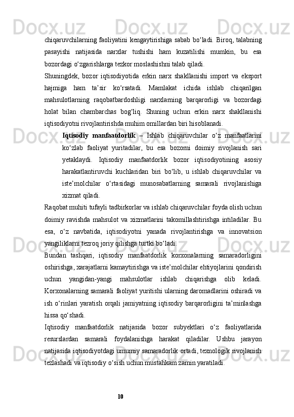 10chiqaruvchilarning faoliyatini kengaytirishiga sabab bo‘ladi. Biroq, talabning
pasayishi   natijasida   narxlar   tushishi   ham   kuzatilishi   mumkin,   bu   esa
bozordagi o‘zgarishlarga tezkor moslashishni talab qiladi.
Shuningdek,   bozor   iqtisodiyotida   erkin   narx   shakllanishi   import   va   eksport
hajmiga   ham   ta’sir   ko‘rsatadi.   Mamlakat   ichida   ishlab   chiqarilgan
mahsulotlarning   raqobatbardoshligi   narxlarning   barqarorligi   va   bozordagi
holat   bilan   chambarchas   bog‘liq.   Shuning   uchun   erkin   narx   shakllanishi
iqtisodiyotni rivojlantirishda muhim omillardan biri hisoblanadi.
Iqtisodiy   manfaatdorlik   –   Ishlab   chiqaruvchilar   o‘z   manfaatlarini
ko‘zlab   faoliyat   yuritadilar,   bu   esa   bozorni   doimiy   rivojlanish   sari
yetaklaydi.   Iqtisodiy   manfaatdorlik   bozor   iqtisodiyotining   asosiy
harakatlantiruvchi   kuchlaridan   biri   bo‘lib,   u   ishlab   chiqaruvchilar   va
iste’molchilar   o‘rtasidagi   munosabatlarning   samarali   rivojlanishiga
xizmat qiladi.
Raqobat muhiti tufayli tadbirkorlar va ishlab chiqaruvchilar foyda olish uchun
doimiy   ravishda   mahsulot   va   xizmatlarini   takomillashtirishga   intiladilar.   Bu
esa,   o‘z   navbatida,   iqtisodiyotni   yanada   rivojlantirishga   va   innovatsion
yangiliklarni tezroq joriy qilishga turtki bo‘ladi.
Bundan   tashqari,   iqtisodiy   manfaatdorlik   korxonalarning   samaradorligini
oshirishga, xarajatlarni kamaytirishga va iste’molchilar ehtiyojlarini qondirish
uchun   yangidan-yangi   mahsulotlar   ishlab   chiqarishga   olib   keladi.
Korxonalarning samarali faoliyat yuritishi ularning daromadlarini oshiradi va
ish   o‘rinlari   yaratish   orqali   jamiyatning  iqtisodiy   barqarorligini   ta’minlashga
hissa qo‘shadi.
Iqtisodiy   manfaatdorlik   natijasida   bozor   subyektlari   o‘z   faoliyatlarida
resurslardan   samarali   foydalanishga   harakat   qiladilar.   Ushbu   jarayon
natijasida iqtisodiyotdagi umumiy samaradorlik ortadi, texnologik rivojlanish
tezlashadi va iqtisodiy o‘sish uchun mustahkam zamin yaratiladi. 
