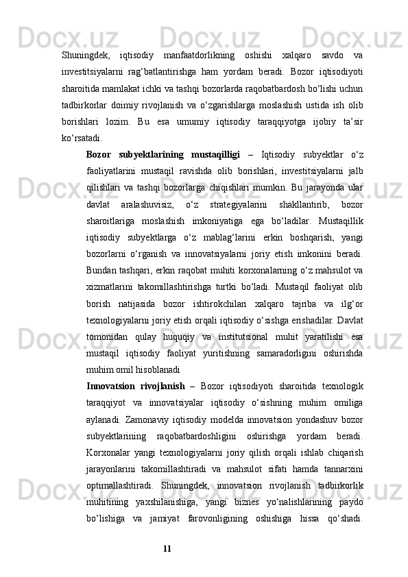11Shuningdek,   iqtisodiy   manfaatdorlikning   oshishi   xalqaro   savdo   va
investitsiyalarni   rag‘batlantirishga   ham   yordam   beradi.   Bozor   iqtisodiyoti
sharoitida mamlakat ichki va tashqi bozorlarda raqobatbardosh bo‘lishi uchun
tadbirkorlar   doimiy   rivojlanish   va   o‘zgarishlarga   moslashish   ustida   ish   olib
borishlari   lozim.   Bu   esa   umumiy   iqtisodiy   taraqqiyotga   ijobiy   ta’sir
ko‘rsatadi.
Bozor   subyektlarining   mustaqilligi   –   Iqtisodiy   subyektlar   o‘z
faoliyatlarini   mustaqil   ravishda   olib   borishlari,   investitsiyalarni   jalb
qilishlari   va   tashqi   bozorlarga   chiqishlari   mumkin.   Bu   jarayonda   ular
davlat   aralashuvisiz,   o‘z   strategiyalarini   shakllantirib,   bozor
sharoitlariga   moslashish   imkoniyatiga   ega   bo‘ladilar.   Mustaqillik
iqtisodiy   subyektlarga   o‘z   mablag‘larini   erkin   boshqarish,   yangi
bozorlarni   o‘rganish   va   innovatsiyalarni   joriy   etish   imkonini   beradi.
Bundan tashqari, erkin raqobat muhiti korxonalarning o‘z mahsulot va
xizmatlarini   takomillashtirishga   turtki   bo‘ladi.   Mustaqil   faoliyat   olib
borish   natijasida   bozor   ishtirokchilari   xalqaro   tajriba   va   ilg‘or
texnologiyalarni joriy etish orqali iqtisodiy o‘sishga erishadilar. Davlat
tomonidan   qulay   huquqiy   va   institutsional   muhit   yaratilishi   esa
mustaqil   iqtisodiy   faoliyat   yuritishning   samaradorligini   oshirishda
muhim omil hisoblanadi
Innovatsion   rivojlanish   –   Bozor   iqtisodiyoti   sharoitida   texnologik
taraqqiyot   va   innovatsiyalar   iqtisodiy   o‘sishning   muhim   omiliga
aylanadi.   Zamonaviy   iqtisodiy   modelda   innovatsion   yondashuv   bozor
subyektlarining   raqobatbardoshligini   oshirishga   yordam   beradi.
Korxonalar   yangi   texnologiyalarni   joriy   qilish   orqali   ishlab   chiqarish
jarayonlarini   takomillashtiradi   va   mahsulot   sifati   hamda   tannarxini
optimallashtiradi.   Shuningdek,   innovatsion   rivojlanish   tadbirkorlik
muhitining   yaxshilanishiga,   yangi   biznes   yo‘nalishlarining   paydo
bo‘lishiga   va   jamiyat   farovonligining   oshishiga   hissa   qo‘shadi. 