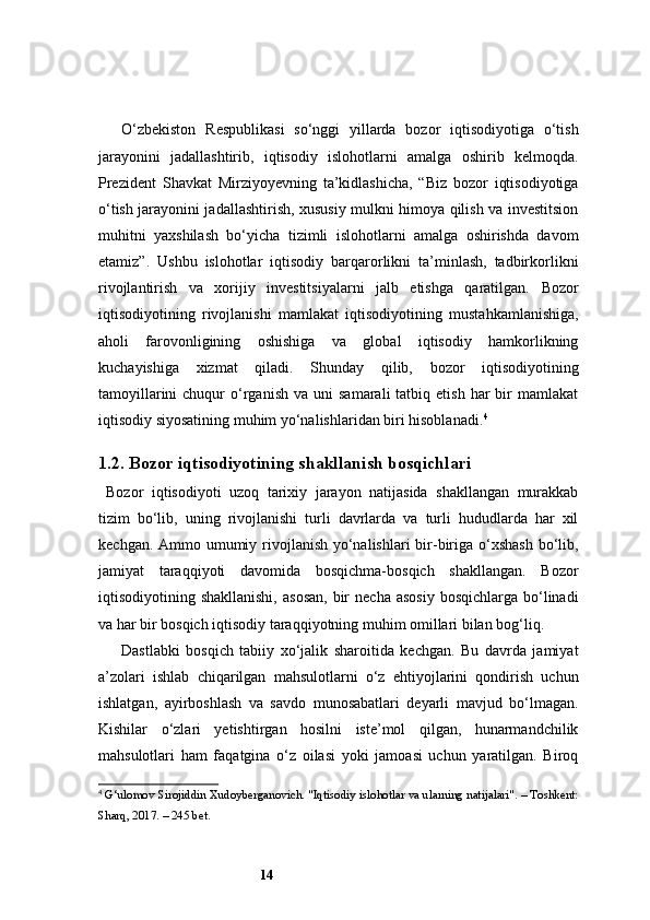 14O‘zbekiston   Respublikasi   so‘nggi   yillarda   bozor   iqtisodiyotiga   o‘tish
jarayonini   jadallashtirib,   iqtisodiy   islohotlarni   amalga   oshirib   kelmoqda.
Prezident   Shavkat   Mirziyoyevning   ta’kidlashicha,   “Biz   bozor   iqtisodiyotiga
o‘tish jarayonini jadallashtirish, xususiy mulkni himoya qilish va investitsion
muhitni   yaxshilash   bo‘yicha   tizimli   islohotlarni   amalga   oshirishda   davom
etamiz”.   Ushbu   islohotlar   iqtisodiy   barqarorlikni   ta’minlash,   tadbirkorlikni
rivojlantirish   va   xorijiy   investitsiyalarni   jalb   etishga   qaratilgan.   Bozor
iqtisodiyotining   rivojlanishi   mamlakat   iqtisodiyotining   mustahkamlanishiga,
aholi   farovonligining   oshishiga   va   global   iqtisodiy   hamkorlikning
kuchayishiga   xizmat   qiladi.   Shunday   qilib,   bozor   iqtisodiyotining
tamoyillarini  chuqur   o‘rganish   va  uni   samarali  tatbiq  etish  har  bir   mamlakat
iqtisodiy siyosatining muhim yo‘nalishlaridan biri hisoblanadi. 4
1.2. Bozor iqtisodiyotining shakllanish bosqichlari
Bozor   iqtisodiyoti   uzoq   tarixiy   jarayon   natijasida   shakllangan   murakkab
tizim   bo‘lib,   uning   rivojlanishi   turli   davrlarda   va   turli   hududlarda   har   xil
kechgan. Ammo umumiy rivojlanish yo‘nalishlari  bir-biriga o‘xshash bo‘lib,
jamiyat   taraqqiyoti   davomida   bosqichma-bosqich   shakllangan.   Bozor
iqtisodiyotining shakllanishi,   asosan,   bir   necha  asosiy  bosqichlarga  bo‘linadi
va har bir bosqich iqtisodiy taraqqiyotning muhim omillari bilan bog‘liq.
Dastlabki   bosqich   tabiiy   xo‘jalik   sharoitida   kechgan.   Bu   davrda   jamiyat
a’zolari   ishlab   chiqarilgan   mahsulotlarni   o‘z   ehtiyojlarini   qondirish   uchun
ishlatgan,   ayirboshlash   va   savdo   munosabatlari   deyarli   mavjud   bo‘lmagan.
Kishilar   o‘zlari   yetishtirgan   hosilni   iste’mol   qilgan,   hunarmandchilik
mahsulotlari   ham   faqatgina   o‘z   oilasi   yoki   jamoasi   uchun   yaratilgan.   Biroq
4
  G‘ulomov Sirojiddin Xudoyberganovich. "Iqtisodiy islohotlar va ularning natijalari". – Toshkent:
Sharq, 2017. – 245 bet.