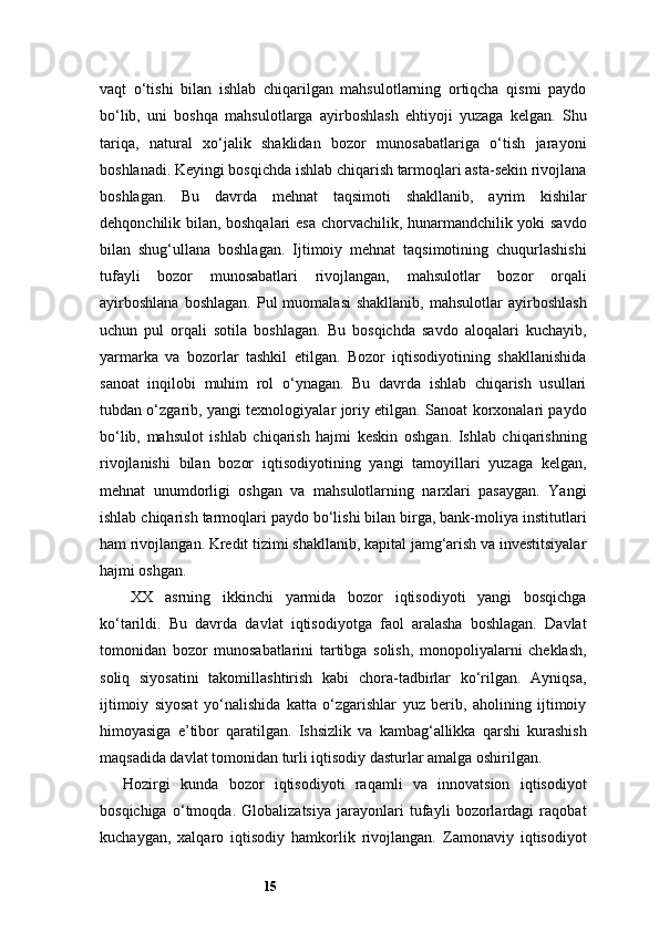15vaqt   o‘tishi   bilan   ishlab   chiqarilgan   mahsulotlarning   ortiqcha   qismi   paydo
bo‘lib,   uni   boshqa   mahsulotlarga   ayirboshlash   ehtiyoji   yuzaga   kelgan.   Shu
tariqa,   natural   xo‘jalik   shaklidan   bozor   munosabatlariga   o‘tish   jarayoni
boshlanadi. Keyingi bosqichda ishlab chiqarish tarmoqlari asta-sekin rivojlana
boshlagan.   Bu   davrda   mehnat   taqsimoti   shakllanib,   ayrim   kishilar
dehqonchilik bilan, boshqalari esa chorvachilik, hunarmandchilik yoki savdo
bilan   shug‘ullana   boshlagan.   Ijtimoiy   mehnat   taqsimotining   chuqurlashishi
tufayli   bozor   munosabatlari   rivojlangan,   mahsulotlar   bozor   orqali
ayirboshlana  boshlagan.   Pul   muomalasi  shakllanib,   mahsulotlar   ayirboshlash
uchun   pul   orqali   sotila   boshlagan.   Bu   bosqichda   savdo   aloqalari   kuchayib,
yarmarka   va   bozorlar   tashkil   etilgan.   Bozor   iqtisodiyotining   shakllanishida
sanoat   inqilobi   muhim   rol   o‘ynagan.   Bu   davrda   ishlab   chiqarish   usullari
tubdan o‘zgarib, yangi texnologiyalar joriy etilgan. Sanoat korxonalari paydo
bo‘lib,   mahsulot   ishlab   chiqarish   hajmi   keskin   oshgan.   Ishlab   chiqarishning
rivojlanishi   bilan   bozor   iqtisodiyotining   yangi   tamoyillari   yuzaga   kelgan,
mehnat   unumdorligi   oshgan   va   mahsulotlarning   narxlari   pasaygan.   Yangi
ishlab chiqarish tarmoqlari paydo bo‘lishi bilan birga, bank-moliya institutlari
ham rivojlangan. Kredit tizimi shakllanib, kapital jamg‘arish va investitsiyalar
hajmi oshgan.
XX   asrning   ikkinchi   yarmida   bozor   iqtisodiyoti   yangi   bosqichga
ko‘tarildi.   Bu   davrda   davlat   iqtisodiyotga   faol   aralasha   boshlagan.   Davlat
tomonidan   bozor   munosabatlarini   tartibga   solish,   monopoliyalarni   cheklash,
soliq   siyosatini   takomillashtirish   kabi   chora-tadbirlar   ko‘rilgan.   Ayniqsa,
ijtimoiy   siyosat   yo‘nalishida   katta   o‘zgarishlar   yuz   berib,   aholining   ijtimoiy
himoyasiga   e’tibor   qaratilgan.   Ishsizlik   va   kambag‘allikka   qarshi   kurashish
maqsadida davlat tomonidan turli iqtisodiy dasturlar amalga oshirilgan.
Hozirgi   kunda   bozor   iqtisodiyoti   raqamli   va   innovatsion   iqtisodiyot
bosqichiga   o‘tmoqda.   Globalizatsiya   jarayonlari   tufayli   bozorlardagi   raqobat
kuchaygan,   xalqaro   iqtisodiy   hamkorlik   rivojlangan.   Zamonaviy   iqtisodiyot