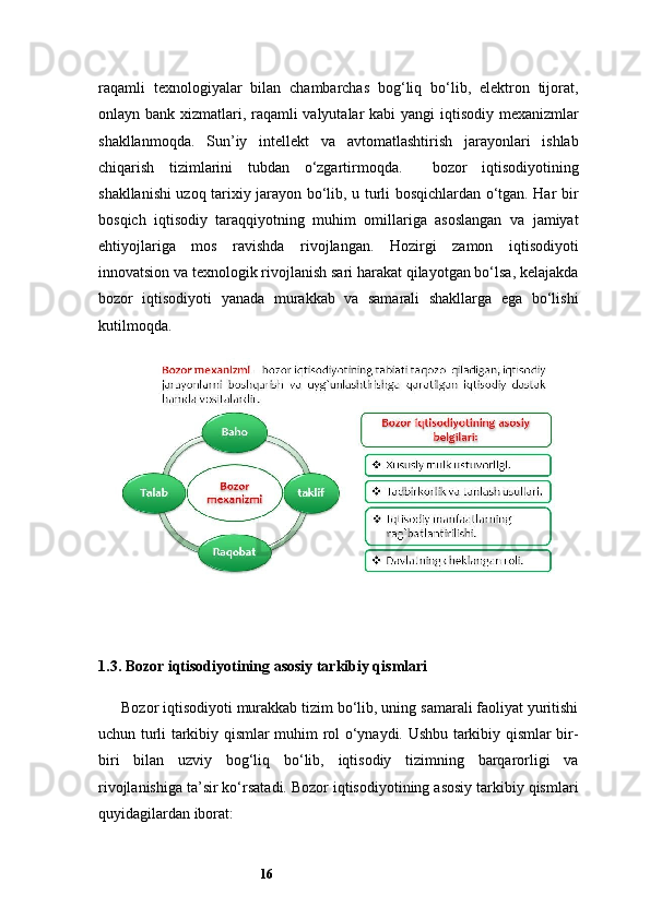 16raqamli   texnologiyalar   bilan   chambarchas   bog‘liq   bo‘lib,   elektron   tijorat,
onlayn bank xizmatlari, raqamli  valyutalar  kabi  yangi  iqtisodiy mexanizmlar
shakllanmoqda.   Sun’iy   intellekt   va   avtomatlashtirish   jarayonlari   ishlab
chiqarish   tizimlarini   tubdan   o‘zgartirmoqda.     bozor   iqtisodiyotining
shakllanishi uzoq tarixiy jarayon bo‘lib, u turli bosqichlardan o‘tgan. Har bir
bosqich   iqtisodiy   taraqqiyotning   muhim   omillariga   asoslangan   va   jamiyat
ehtiyojlariga   mos   ravishda   rivojlangan.   Hozirgi   zamon   iqtisodiyoti
innovatsion va texnologik rivojlanish sari harakat qilayotgan bo‘lsa, kelajakda
bozor   iqtisodiyoti   yanada   murakkab   va   samarali   shakllarga   ega   bo‘lishi
kutilmoqda.
1.3. Bozor iqtisodiyotining asosiy tarkibiy qismlari
Bozor iqtisodiyoti murakkab tizim bo‘lib, uning samarali faoliyat yuritishi
uchun turli tarkibiy qismlar muhim rol o‘ynaydi. Ushbu tarkibiy qismlar bir-
biri   bilan   uzviy   bog‘liq   bo‘lib,   iqtisodiy   tizimning   barqarorligi   va
rivojlanishiga ta’sir ko‘rsatadi. Bozor iqtisodiyotining asosiy tarkibiy qismlari
quyidagilardan iborat: