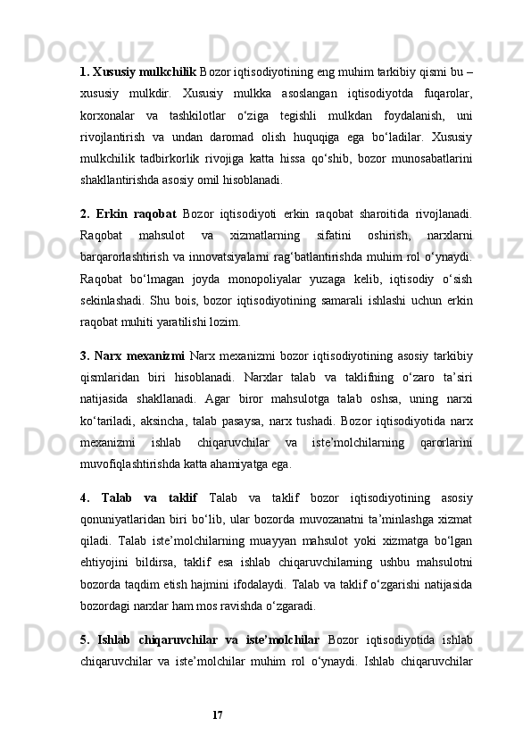 171. Xususiy mulkchilik   Bozor iqtisodiyotining eng muhim tarkibiy qismi bu –
xususiy   mulkdir.   Xususiy   mulkka   asoslangan   iqtisodiyotda   fuqarolar,
korxonalar   va   tashkilotlar   o‘ziga   tegishli   mulkdan   foydalanish,   uni
rivojlantirish   va   undan   daromad   olish   huquqiga   ega   bo‘ladilar.   Xususiy
mulkchilik   tadbirkorlik   rivojiga   katta   hissa   qo‘shib,   bozor   munosabatlarini
shakllantirishda asosiy omil hisoblanadi.
2.   Erkin   raqobat   Bozor   iqtisodiyoti   erkin   raqobat   sharoitida   rivojlanadi.
Raqobat   mahsulot   va   xizmatlarning   sifatini   oshirish,   narxlarni
barqarorlashtirish   va   innovatsiyalarni   rag‘batlantirishda   muhim   rol   o‘ynaydi.
Raqobat   bo‘lmagan   joyda   monopoliyalar   yuzaga   kelib,   iqtisodiy   o‘sish
sekinlashadi.   Shu   bois,   bozor   iqtisodiyotining   samarali   ishlashi   uchun   erkin
raqobat muhiti yaratilishi lozim.
3.   Narx   mexanizmi   Narx   mexanizmi   bozor   iqtisodiyotining   asosiy   tarkibiy
qismlaridan   biri   hisoblanadi.   Narxlar   talab   va   taklifning   o‘zaro   ta’siri
natijasida   shakllanadi.   Agar   biror   mahsulotga   talab   oshsa,   uning   narxi
ko‘tariladi,   aksincha,   talab   pasaysa,   narx   tushadi.   Bozor   iqtisodiyotida   narx
mexanizmi   ishlab   chiqaruvchilar   va   iste’molchilarning   qarorlarini
muvofiqlashtirishda katta ahamiyatga ega.
4.   Talab   va   taklif   Talab   va   taklif   bozor   iqtisodiyotining   asosiy
qonuniyatlaridan   biri   bo‘lib,   ular   bozorda   muvozanatni   ta’minlashga   xizmat
qiladi.   Talab   iste’molchilarning   muayyan   mahsulot   yoki   xizmatga   bo‘lgan
ehtiyojini   bildirsa,   taklif   esa   ishlab   chiqaruvchilarning   ushbu   mahsulotni
bozorda taqdim etish hajmini ifodalaydi. Talab va taklif o‘zgarishi natijasida
bozordagi narxlar ham mos ravishda o‘zgaradi.
5.   Ishlab   chiqaruvchilar   va   iste’molchilar   Bozor   iqtisodiyotida   ishlab
chiqaruvchilar   va   iste’molchilar   muhim   rol   o‘ynaydi.   Ishlab   chiqaruvchilar