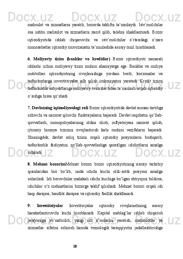 18mahsulot   va   xizmatlarni   yaratib,   bozorda   taklifni   ta’minlaydi.   Iste’molchilar
esa   ushbu   mahsulot   va   xizmatlarni   xarid   qilib,   talabni   shakllantiradi.   Bozor
iqtisodiyotida   ishlab   chiqaruvchi   va   iste’molchilar   o‘rtasidagi   o‘zaro
munosabatlar iqtisodiy muvozanatni ta’minlashda asosiy omil hisoblanadi.
6.   Moliyaviy   tizim   (banklar   va   kreditlar)   Bozor   iqtisodiyoti   samarali
ishlashi   uchun   moliyaviy   tizim   muhim   ahamiyatga   ega.   Banklar   va   moliya
institutlari   iqtisodiyotning   rivojlanishiga   yordam   berib,   korxonalar   va
tadbirkorlarga   investitsiyalar   jalb   qilish   imkoniyatini   yaratadi.   Kredit   tizimi
tadbirkorlik subyektlariga moliyaviy resurslar bilan ta’minlash orqali iqtisodiy
o‘sishga hissa qo‘shadi.
7. Davlatning iqtisodiyotdagi roli   Bozor iqtisodiyotida davlat asosan tartibga
soluvchi va nazorat qiluvchi funktsiyalarni bajaradi. Davlat raqobatni qo‘llab-
quvvatlash,   monopoliyalarning   oldini   olish,   inflyatsiyani   nazorat   qilish,
ijtimoiy   himoya   tizimini   rivojlantirish   kabi   muhim   vazifalarni   bajaradi.
Shuningdek,   davlat   soliq   tizimi   orqali   iqtisodiy   jarayonlarni   boshqarib,
tadbirkorlik   faoliyatini   qo‘llab-quvvatlashga   qaratilgan   islohotlarni   amalga
oshiradi.
8.   Mehnat   bozori m Mehnat   bozori   bozor   iqtisodiyotining   asosiy   tarkibiy
qismlaridan   biri   bo‘lib,   unda   ishchi   kuchi   oldi-sotdi   jarayoni   amalga
oshiriladi. Ish beruvchilar malakali ishchi kuchiga bo‘lgan ehtiyojini bildirsa,
ishchilar   o‘z   mehnatlarini   bozorga   taklif   qilishadi.   Mehnat   bozori   orqali   ish
haqi darajasi, bandlik darajasi va iqtisodiy faollik shakllanadi.
9.   Investitsiyalar   Investitsiyalar   iqtisodiy   rivojlanishning   asosiy
harakatlantiruvchi   kuchi   hisoblanadi.   Kapital   mablag‘lar   ishlab   chiqarish
jarayoniga   yo‘naltirilib,   yangi   ish   o‘rinlarini   yaratish,   mahsulotlar   va
xizmatlar   sifatini   oshirish   hamda   texnologik   taraqqiyotni   jadallashtirishga 