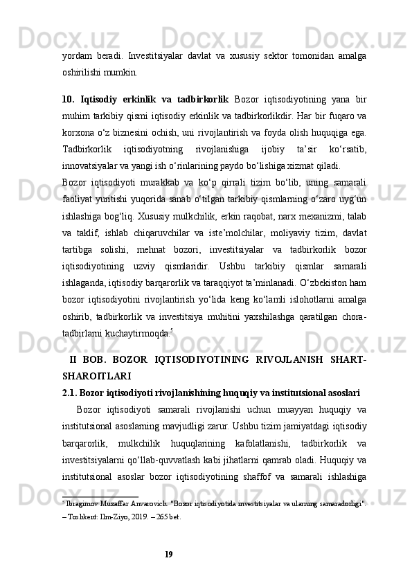 19yordam   beradi.   Investitsiyalar   davlat   va   xususiy   sektor   tomonidan   amalga
oshirilishi mumkin.
10.   Iqtisodiy   erkinlik   va   tadbirkorlik   Bozor   iqtisodiyotining   yana   bir
muhim tarkibiy qismi  iqtisodiy erkinlik va tadbirkorlikdir. Har bir fuqaro va
korxona o‘z biznesini  ochish, uni  rivojlantirish va foyda olish huquqiga ega.
Tadbirkorlik   iqtisodiyotning   rivojlanishiga   ijobiy   ta’sir   ko‘rsatib,
innovatsiyalar va yangi ish o‘rinlarining paydo bo‘lishiga xizmat qiladi.
Bozor   iqtisodiyoti   murakkab   va   ko‘p   qirrali   tizim   bo‘lib,   uning   samarali
faoliyat  yuritishi  yuqorida sanab  o‘tilgan tarkibiy qismlarning o‘zaro uyg‘un
ishlashiga bog‘liq. Xususiy mulkchilik, erkin raqobat, narx mexanizmi, talab
va   taklif,   ishlab   chiqaruvchilar   va   iste’molchilar,   moliyaviy   tizim,   davlat
tartibga   solishi,   mehnat   bozori,   investitsiyalar   va   tadbirkorlik   bozor
iqtisodiyotining   uzviy   qismlaridir.   Ushbu   tarkibiy   qismlar   samarali
ishlaganda, iqtisodiy barqarorlik va taraqqiyot ta’minlanadi. O‘zbekiston ham
bozor   iqtisodiyotini   rivojlantirish   yo‘lida   keng   ko‘lamli   islohotlarni   amalga
oshirib,   tadbirkorlik   va   investitsiya   muhitini   yaxshilashga   qaratilgan   chora-
tadbirlarni kuchaytirmoqda. 5
  II   BOB.   BOZOR   IQTISODIYOTINING   RIVOJLANISH   SHART-
SHAROITLARI
2.1. Bozor iqtisodiyoti rivojlanishining huquqiy va institutsional asoslari
Bozor   iqtisodiyoti   samarali   rivojlanishi   uchun   muayyan   huquqiy   va
institutsional asoslarning mavjudligi zarur. Ushbu tizim jamiyatdagi iqtisodiy
barqarorlik,   mulkchilik   huquqlarining   kafolatlanishi,   tadbirkorlik   va
investitsiyalarni  qo‘llab-quvvatlash  kabi  jihatlarni   qamrab   oladi.   Huquqiy  va
institutsional   asoslar   bozor   iqtisodiyotining   shaffof   va   samarali   ishlashiga
5
  Ibragimov Muzaffar Anvarovich. "Bozor iqtisodiyotida investitsiyalar va ularning samaradorligi".
– Toshkent: Ilm-Ziyo, 2019. – 265 bet.