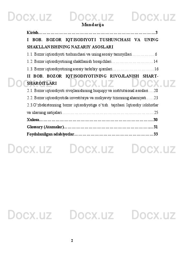2 Mundarija
Kirish …………………………………………………………………………3
I   BOB.   BOZOR   IQTISODIYOTI   TUSHUNCHASI   VA   UNING
SHAKLLANISHI NING NAZARIY ASOSLARI
1.1. Bozor iqtisodiyoti tushunchasi va uning asosiy tamoyillari …………..…6
1.2. Bozor iqtisodiyotining shakllanish bosqichlari …………………………14
1.3. Bozor iqtisodiyotining asosiy tarkibiy qismlari …………………………16
II   BOB.   BOZOR   IQTISODIYOTINING   RIVOJLANISH   SHART-
SHAROITLARI
2.1. Bozor iqtisodiyoti rivojlanishining huquqiy va institutsional asoslari ….20
2.2. Bozor iqtisodiyotida investitsiya va moliyaviy tizimning ahamiyati ..….23
2.3.O‘zbekistonning   bozor   iqtisodiyotiga   o‘tish     tajribasi   Iqtisodiy   islohotlar
va ularning natijalari …………………………………………………………25
Xulosa …………………………………………………………………….…30
Glossary (Atamalar)……………………………………………………..…31
Foydalanilgan adabiyotlar …………………………………………………33 