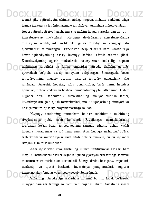 20xizmat qilib, iqtisodiyotni erkinlashtirishga, raqobat muhitini shakllantirishga
hamda korxona va tashkilotlarning erkin faoliyat yuritishiga imkon yaratadi.
Bozor  iqtisodiyoti  rivojlanishining  eng muhim  huquqiy asoslaridan biri  bu –
konstitutsiyaviy   me’yorlardir.   Ko‘pgina   davlatlarning   konstitutsiyalarida
xususiy   mulkchilik,   tadbirkorlik   erkinligi   va   iqtisodiy   faollikning   qo‘llab-
quvvatlanishi   ta’minlangan.   O‘zbekiston   Respublikasida   ham   Konstitutsiya
bozor   iqtisodiyotining   asosiy   huquqiy   kafolati   sifatida   xizmat   qiladi.
Konstitutsiyaning   tegishli   moddalarida   xususiy   mulk   daxlsizligi,   raqobat
muhitining   yaratilishi   va   davlat   tomonidan   iqtisodiy   faollikni   qo‘llab-
quvvatlash   bo‘yicha   asosiy   tamoyillar   belgilangan.   Shuningdek,   bozor
iqtisodiyotining   huquqiy   asoslari   qatoriga   iqtisodiy   qonunchilik,   shu
jumladan,   fuqarolik   kodeksi,   soliq   qonunchiligi,   bank   tizimi   haqidagi
qonunlar, mehnat kodeksi va boshqa normativ-huquqiy hujjatlar kiradi. Ushbu
hujjatlar   orqali   tadbirkorlik   subyektlarining   faoliyat   yuritish   tartibi,
investitsiyalarni   jalb   qilish   mexanizmlari,   mulk   huquqlarining   himoyasi   va
boshqa muhim iqtisodiy jarayonlar tartibga solinadi.
Huquqiy   asoslarning   mustahkam   bo‘lishi   tadbirkorlik   muhitining
rivojlanishiga   ijobiy   ta’sir   ko‘rsatadi.   Rivojlangan   mamlakatlarning
tajribasiga   ko‘ra,   bozor   iqtisodiyotining   samarali   ishlashi   uchun   kuchli
huquqiy   mexanizmlar   va   sud   tizimi   zarur.   Agar   huquqiy   muhit   zaif   bo‘lsa,
tadbirkorlik   va   investitsiyalar   xavf   ostida   qolishi   mumkin,   bu   esa   iqtisodiy
rivojlanishga to‘sqinlik qiladi.
Bozor   iqtisodiyoti   rivojlanishining   muhim   institutsional   asoslari   ham
mavjud. Institutsional asoslar deganda iqtisodiy jarayonlarni tartibga soluvchi
muassasalar   va   tashkilotlar   tushuniladi.   Ularga   davlat   boshqaruv   organlari,
markaziy   va   tijorat   banklari,   investitsiya   jamg‘armalari,   sug‘urta
kompaniyalari, birjalar va iqtisodiy regulyatorlar kiradi.
Davlatning   iqtisodiyotga   aralashuvi   minimal   bo‘lishi   kerak   bo‘lsa-da,
muayyan   darajada   tartibga   soluvchi   rolni   bajarishi   shart.   Davlatning   asosiy