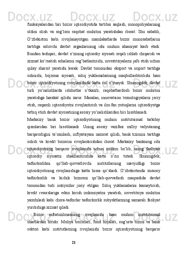 21funksiyalaridan   biri   bozor   iqtisodiyotida   tartibni   saqlash,   monopoliyalarning
oldini   olish   va   sog‘lom   raqobat   muhitini   yaratishdan   iborat.   Shu   sababli,
O‘zbekiston   kabi   rivojlanayotgan   mamlakatlarda   bozor   munosabatlarini
tartibga   soluvchi   davlat   organlarining   ishi   muhim   ahamiyat   kasb   etadi.
Bundan  tashqari,   davlat   o‘zining  iqtisodiy   siyosati  orqali  ishlab   chiqarish   va
xizmat ko‘rsatish sohalarini rag‘batlantirishi, investitsiyalarni jalb etish uchun
qulay   sharoit   yaratishi   kerak.   Davlat   tomonidan   eksport   va   import   tartibga
solinishi,   bojxona   siyosati,   soliq   yuklamalarining   maqbullashtirilishi   ham
bozor   iqtisodiyotining   rivojlanishida   katta   rol   o‘ynaydi.   Shuningdek,   davlat
turli   yo‘nalishlarda   islohotlar   o‘tkazib,   raqobatbardosh   bozor   muhitini
yaratishga   harakat   qilishi   zarur.   Masalan,   innovatsion   texnologiyalarni   joriy
etish,  raqamli   iqtisodiyotni   rivojlantirish  va  ilm-fan  yutuqlarini   iqtisodiyotga
tatbiq etish davlat siyosatining asosiy yo‘nalishlaridan biri hisoblanadi.
Markaziy   bank   bozor   iqtisodiyotining   muhim   institutsional   tarkibiy
qismlaridan   biri   hisoblanadi.   Uning   asosiy   vazifasi   milliy   valyutaning
barqarorligini   ta’minlash,   inflyatsiyani   nazorat   qilish,   bank   tizimini   tartibga
solish   va   kredit   bozorini   rivojlantirishdan   iborat.   Markaziy   bankning   ishi
iqtisodiyotning   barqaror   rivojlanishi   uchun   muhim   bo‘lib,   uning   faoliyati
iqtisodiy   siyosatni   shakllantirishda   katta   o‘rin   tutadi.   Shuningdek,
tadbirkorlikni   qo‘llab-quvvatlovchi   institutlarning   mavjudligi   bozor
iqtisodiyotining   rivojlanishiga   katta   hissa   qo‘shadi.   O‘zbekistonda   xususiy
tadbirkorlik   va   kichik   biznesni   qo‘llab-quvvatlash   maqsadida   davlat
tomonidan   turli   imtiyozlar   joriy   etilgan.   Soliq   yuklamalarini   kamaytirish,
kredit   resurslariga   erkin   kirish   imkoniyatini   yaratish,   investitsiya   muhitini
yaxshilash   kabi  chora-tadbirlar   tadbirkorlik  subyektlarining  samarali  faoliyat
yuritishiga xizmat qiladi.
Bozor   infratuzilmasining   rivojlanishi   ham   muhim   institutsional
shartlardan   biridir.   Moliya   bozorlari,   fond   birjalari,   sug‘urta   tizimi   va   bank
sektori   kabi   institutlarning   rivojlanishi   bozor   iqtisodiyotining   barqaror