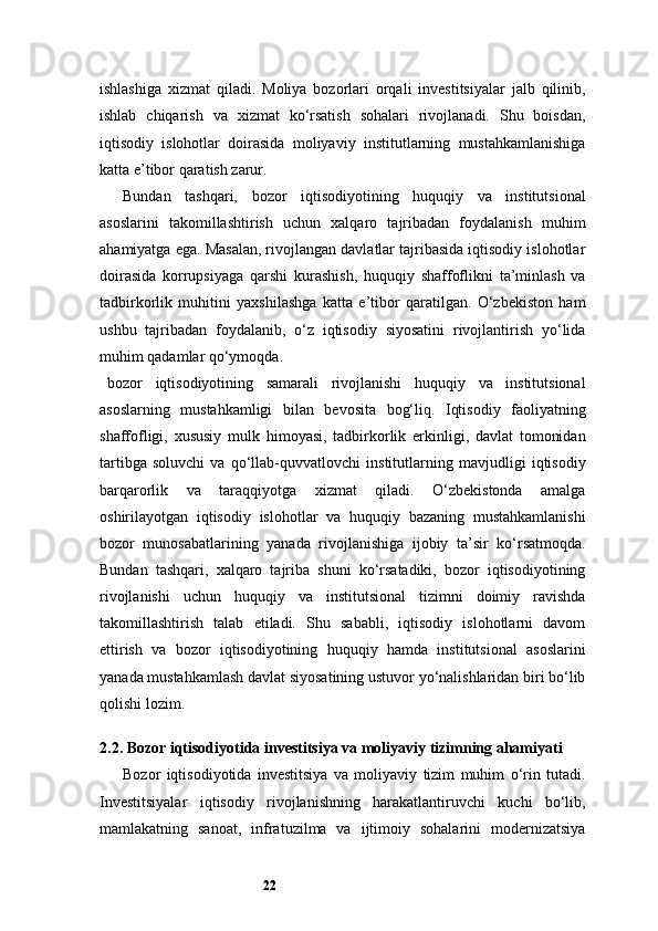 22ishlashiga   xizmat   qiladi.   Moliya   bozorlari   orqali   investitsiyalar   jalb   qilinib,
ishlab   chiqarish   va   xizmat   ko‘rsatish   sohalari   rivojlanadi.   Shu   boisdan,
iqtisodiy   islohotlar   doirasida   moliyaviy   institutlarning   mustahkamlanishiga
katta e’tibor qaratish zarur.
Bundan   tashqari,   bozor   iqtisodiyotining   huquqiy   va   institutsional
asoslarini   takomillashtirish   uchun   xalqaro   tajribadan   foydalanish   muhim
ahamiyatga ega. Masalan, rivojlangan davlatlar tajribasida iqtisodiy islohotlar
doirasida   korrupsiyaga   qarshi   kurashish,   huquqiy   shaffoflikni   ta’minlash   va
tadbirkorlik   muhitini   yaxshilashga   katta   e’tibor   qaratilgan.   O‘zbekiston   ham
ushbu   tajribadan   foydalanib,   o‘z   iqtisodiy   siyosatini   rivojlantirish   yo‘lida
muhim qadamlar qo‘ymoqda.
bozor   iqtisodiyotining   samarali   rivojlanishi   huquqiy   va   institutsional
asoslarning   mustahkamligi   bilan   bevosita   bog‘liq.   Iqtisodiy   faoliyatning
shaffofligi,   xususiy   mulk   himoyasi,   tadbirkorlik   erkinligi,   davlat   tomonidan
tartibga   soluvchi   va   qo‘llab-quvvatlovchi   institutlarning   mavjudligi   iqtisodiy
barqarorlik   va   taraqqiyotga   xizmat   qiladi.   O‘zbekistonda   amalga
oshirilayotgan   iqtisodiy   islohotlar   va   huquqiy   bazaning   mustahkamlanishi
bozor   munosabatlarining   yanada   rivojlanishiga   ijobiy   ta’sir   ko‘rsatmoqda.
Bundan   tashqari,   xalqaro   tajriba   shuni   ko‘rsatadiki,   bozor   iqtisodiyotining
rivojlanishi   uchun   huquqiy   va   institutsional   tizimni   doimiy   ravishda
takomillashtirish   talab   etiladi.   Shu   sababli,   iqtisodiy   islohotlarni   davom
ettirish   va   bozor   iqtisodiyotining   huquqiy   hamda   institutsional   asoslarini
yanada mustahkamlash davlat siyosatining ustuvor yo‘nalishlaridan biri bo‘lib
qolishi lozim.
2.2. Bozor iqtisodiyotida investitsiya va moliyaviy tizimning ahamiyati
Bozor   iqtisodiyotida   investitsiya   va   moliyaviy   tizim   muhim   o‘rin   tutadi.
Investitsiyalar   iqtisodiy   rivojlanishning   harakatlantiruvchi   kuchi   bo‘lib,
mamlakatning   sanoat,   infratuzilma   va   ijtimoiy   sohalarini   modernizatsiya