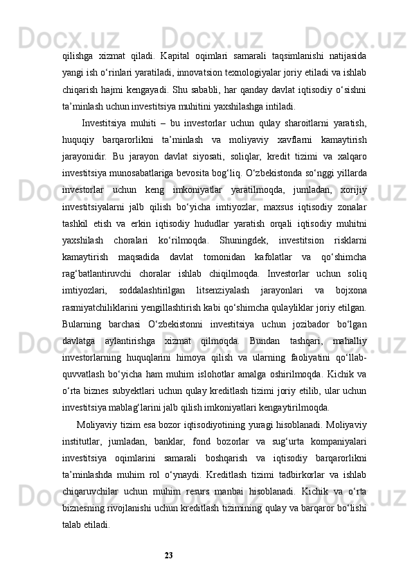 23qilishga   xizmat   qiladi.   Kapital   oqimlari   samarali   taqsimlanishi   natijasida
yangi ish o‘rinlari yaratiladi, innovatsion texnologiyalar joriy etiladi va ishlab
chiqarish  hajmi   kengayadi.  Shu sababli,  har   qanday davlat  iqtisodiy  o‘sishni
ta’minlash uchun investitsiya muhitini yaxshilashga intiladi.
Investitsiya   muhiti   –   bu   investorlar   uchun   qulay   sharoitlarni   yaratish,
huquqiy   barqarorlikni   ta’minlash   va   moliyaviy   xavflarni   kamaytirish
jarayonidir.   Bu   jarayon   davlat   siyosati,   soliqlar,   kredit   tizimi   va   xalqaro
investitsiya munosabatlariga bevosita bog‘liq. O‘zbekistonda so‘nggi yillarda
investorlar   uchun   keng   imkoniyatlar   yaratilmoqda,   jumladan,   xorijiy
investitsiyalarni   jalb   qilish   bo‘yicha   imtiyozlar,   maxsus   iqtisodiy   zonalar
tashkil   etish   va   erkin   iqtisodiy   hududlar   yaratish   orqali   iqtisodiy   muhitni
yaxshilash   choralari   ko‘rilmoqda.   Shuningdek,   investitsion   risklarni
kamaytirish   maqsadida   davlat   tomonidan   kafolatlar   va   qo‘shimcha
rag‘batlantiruvchi   choralar   ishlab   chiqilmoqda.   Investorlar   uchun   soliq
imtiyozlari,   soddalashtirilgan   litsenziyalash   jarayonlari   va   bojxona
rasmiyatchiliklarini yengillashtirish kabi qo‘shimcha qulayliklar joriy etilgan.
Bularning   barchasi   O‘zbekistonni   investitsiya   uchun   jozibador   bo‘lgan
davlatga   aylantirishga   xizmat   qilmoqda.   Bundan   tashqari,   mahalliy
investorlarning   huquqlarini   himoya   qilish   va   ularning   faoliyatini   qo‘llab-
quvvatlash   bo‘yicha   ham   muhim   islohotlar   amalga   oshirilmoqda.   Kichik   va
o‘rta biznes subyektlari uchun qulay kreditlash tizimi joriy etilib, ular uchun
investitsiya mablag‘larini jalb qilish imkoniyatlari kengaytirilmoqda.
Moliyaviy tizim esa bozor iqtisodiyotining yuragi hisoblanadi. Moliyaviy
institutlar,   jumladan,   banklar,   fond   bozorlar   va   sug‘urta   kompaniyalari
investitsiya   oqimlarini   samarali   boshqarish   va   iqtisodiy   barqarorlikni
ta’minlashda   muhim   rol   o‘ynaydi.   Kreditlash   tizimi   tadbirkorlar   va   ishlab
chiqaruvchilar   uchun   muhim   resurs   manbai   hisoblanadi.   Kichik   va   o‘rta
biznesning rivojlanishi uchun kreditlash tizimining qulay va barqaror bo‘lishi
talab etiladi.