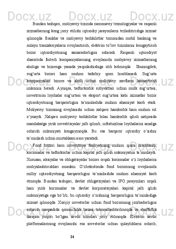 24Bundan tashqari, moliyaviy tizimda zamonaviy texnologiyalar va raqamli
xizmatlarning  keng  joriy  etilishi  iqtisodiy  jarayonlarni   tezlashtirishga  xizmat
qilmoqda.   Banklar   va   moliyaviy   tashkilotlar   tomonidan   mobil   banking   va
onlayn tranzaksiyalarni  rivojlantirish,  elektron to‘lov tizimlarini   kengaytirish
bozor   iqtisodiyotining   samaradorligini   oshiradi.   Raqamli   iqtisodiyot
sharoitida   fintech   kompaniyalarining   rivojlanishi   moliyaviy   xizmatlarning
aholiga   va   biznesga   yanada   yaqinlashishiga   olib   kelmoqda.     Shuningdek,
sug‘urta   bozori   ham   muhim   tarkibiy   qism   hisoblanadi.   Sug‘urta
kompaniyalari   biznes   va   aholi   uchun   moliyaviy   xavflarni   kamaytirish
imkonini   beradi.   Ayniqsa,   tadbirkorlik   subyektlari   uchun   mulk   sug‘urtasi,
investitsion   loyihalar   sug‘urtasi   va   eksport   sug‘urtasi   kabi   xizmatlar   bozor
iqtisodiyotining   barqarorligini   ta’minlashda   muhim   ahamiyat   kasb   etadi.
Moliyaviy   tizimning   rivojlanishi   uchun   xalqaro   hamkorlik   ham   muhim   rol
o‘ynaydi.   Xalqaro   moliyaviy   tashkilotlar   bilan   hamkorlik   qilish   natijasida
mamlakatga yirik investitsiyalar jalb qilinib, infratuzilma loyihalarini amalga
oshirish   imkoniyati   kengaymoqda.   Bu   esa   barqaror   iqtisodiy   o‘sishni
ta’minlash uchun mustahkam asos yaratadi.
Fond   bozori   ham   investitsiya   faoliyatining   muhim   qismi   hisoblanib,
korxonalar va tadbirkorlar uchun kapital jalb qilish imkoniyatini ta’minlaydi.
Xususan, aksiyalar va obligatsiyalar bozori orqali korxonalar o‘z loyihalarini
moliyalashtirishlari   mumkin.   O‘zbekistonda   fond   bozorining   rivojlanishi
milliy   iqtisodiyotning   barqarorligini   ta’minlashda   muhim   ahamiyat   kasb
etmoqda.   Bundan   tashqari,   davlat   obligatsiyalari   va   IPO   jarayonlari   orqali
ham   yirik   korxonalar   va   davlat   korporatsiyalari   kapital   jalb   qilish
imkoniyatiga   ega   bo‘lib,   bu   iqtisodiy   o‘sishning   barqarorligini   ta’minlashga
xizmat   qilmoqda.   Xorijiy   investorlar   uchun   fond   bozorining   jozibadorligini
oshirish   maqsadida   qonunchilik   bazasi   takomillashtirilmoqda   va   shaffoflik
darajasi   yuqori   bo‘lgan   savdo   tizimlari   joriy   etilmoqda.   Elektron   savdo
platformalarining   rivojlanishi   esa   investorlar   uchun   qulayliklarni   oshirib,