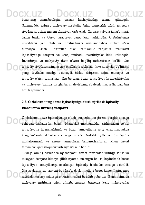 25bozorning   ommabopligini   yanada   kuchaytirishga   xizmat   qilmoqda.
Shuningdek,   xalqaro   moliyaviy   institutlar   bilan   hamkorlik   qilish   iqtisodiy
rivojlanish uchun muhim ahamiyat kasb etadi. Xalqaro valyuta jamg‘armasi,
Jahon   banki   va   Osiyo   taraqqiyot   banki   kabi   tashkilotlar   O‘zbekistonga
investitsiya   jalb   etish   va   infratuzilmani   rivojlantirishda   muhim   o‘rin
tutmoqda.   Ushbu   institutlar   bilan   hamkorlik   natijasida   mamlakat
iqtisodiyotiga   barqaror   va   uzoq   muddatli   investitsiyalar   kirib   kelmoqda.
Investitsiya   va   moliyaviy   tizim   o‘zaro   bog‘liq   tushunchalar   bo‘lib,   ular
iqtisodiy rivojlanishning asosiy omillari hisoblanadi. Investitsiyalar bo‘lmasa,
yangi   loyihalar   amalga   oshmaydi,   ishlab   chiqarish   hajmi   ortmaydi   va
iqtisodiy   o‘sish   sustlashadi.   Shu   boisdan,   bozor   iqtisodiyotida   investitsiyalar
va   moliyaviy   tizimni   rivojlantirish   davlatning   strategik   maqsadlaridan   biri
bo‘lib qolmoqda.
2.3. O‘zbekistonning bozor iqtisodiyotiga o‘tish tajribasi: Iqtisodiy 
islohotlar va ularning natijalari
O‘zbekiston bozor iqtisodiyotiga o‘tish jarayonini bosqichma-bosqich amalga
oshirgan   davlatlardan   biridir.   Mamlakat   mustaqillikka   erishganidan   so‘ng,
iqtisodiyotni   liberallashtirish   va   bozor   tamoyillarini   joriy   etish   maqsadida
keng   ko‘lamli   islohotlarni   amalga   oshirdi.   Dastlabki   yillarda   iqtisodiyotni
mustahkamlash   va   asosiy   tarmoqlarni   barqarorlashtirish   uchun   davlat
tomonidan qo‘llab-quvvatlash siyosati olib borildi.
1990- yillarning   boshlarida   iqtisodiyotni   davlat   tomonidan   tartibga   solish   va
muayyan darajada himoya qilish siyosati tanlangan bo‘lsa, keyinchalik bozor
iqtisodiyoti   tamoyillariga   asoslangan   iqtisodiy   islohotlar   amalga   oshirildi.
Xususiylashtirish jarayoni boshlanib, davlat mulkini bozor tamoyillariga mos
ravishda xususiy sektorga o‘tkazish ishlari boshlab yuborildi. Bank tizimi va
moliyaviy   institutlar   isloh   qilinib,   xususiy   biznesga   keng   imkoniyatlar