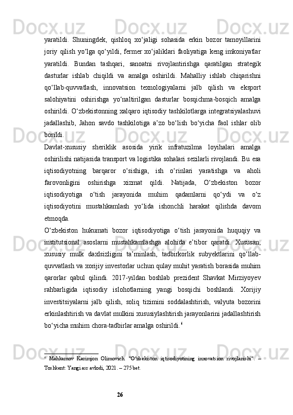 26yaratildi.   Shuningdek,   qishloq   xo‘jaligi   sohasida   erkin   bozor   tamoyillarini
joriy   qilish   yo‘lga   qo‘yildi,  fermer   xo‘jaliklari   faoliyatiga   keng  imkoniyatlar
yaratildi.   Bundan   tashqari,   sanoatni   rivojlantirishga   qaratilgan   strategik
dasturlar   ishlab   chiqildi   va   amalga   oshirildi.   Mahalliy   ishlab   chiqarishni
qo‘llab-quvvatlash,   innovatsion   texnologiyalarni   jalb   qilish   va   eksport
salohiyatini   oshirishga   yo‘naltirilgan   dasturlar   bosqichma-bosqich   amalga
oshirildi. O‘zbekistonning xalqaro iqtisodiy tashkilotlarga integratsiyalashuvi
jadallashib,   Jahon   savdo   tashkilotiga   a’zo   bo‘lish   bo‘yicha   faol   ishlar   olib
borildi.
Davlat-xususiy   sheriklik   asosida   yirik   infratuzilma   loyihalari   amalga
oshirilishi natijasida transport va logistika sohalari sezilarli rivojlandi. Bu esa
iqtisodiyotning   barqaror   o‘sishiga,   ish   o‘rinlari   yaratishga   va   aholi
farovonligini   oshirishga   xizmat   qildi.   Natijada,   O‘zbekiston   bozor
iqtisodiyotiga   o‘tish   jarayonida   muhim   qadamlarni   qo‘ydi   va   o‘z
iqtisodiyotini   mustahkamlash   yo‘lida   ishonchli   harakat   qilishda   davom
etmoqda.
O‘zbekiston   hukumati   bozor   iqtisodiyotiga   o‘tish   jarayonida   huquqiy   va
institutsional   asoslarni   mustahkamlashga   alohida   e’tibor   qaratdi.   Xususan,
xususiy   mulk   daxlsizligini   ta’minlash,   tadbirkorlik   subyektlarini   qo‘llab-
quvvatlash va xorijiy investorlar uchun qulay muhit yaratish borasida muhim
qarorlar   qabul   qilindi.   2017-yildan   boshlab   prezident   Shavkat   Mirziyoyev
rahbarligida   iqtisodiy   islohotlarning   yangi   bosqichi   boshlandi.   Xorijiy
investitsiyalarni   jalb   qilish,   soliq   tizimini   soddalashtirish,   valyuta   bozorini
erkinlashtirish va davlat mulkini xususiylashtirish jarayonlarini jadallashtirish
bo‘yicha muhim chora-tadbirlar amalga oshirildi. 6
6
  Mahkamov   Karimjon   Olimovich.   "O‘zbekiston   iqtisodiyotining   innovatsion   rivojlanishi".   –
Toshkent: Yangi asr avlodi, 2021. – 275 bet. 