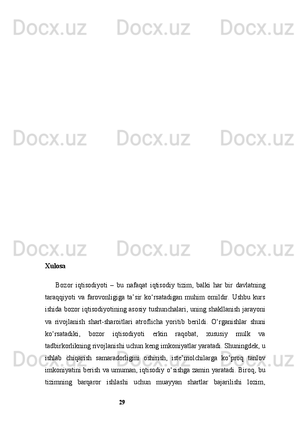 29Xulosa
Bozor   iqtisodiyoti   –   bu   nafaqat   iqtisodiy   tizim,   balki   har   bir   davlatning
taraqqiyoti   va   farovonligiga  ta’sir   ko‘rsatadigan   muhim   omildir.   Ushbu   kurs
ishida bozor iqtisodiyotining asosiy tushunchalari, uning shakllanish jarayoni
va   rivojlanish   shart-sharoitlari   atroflicha   yoritib   berildi.   O‘rganishlar   shuni
ko‘rsatadiki,   bozor   iqtisodiyoti   erkin   raqobat,   xususiy   mulk   va
tadbirkorlikning rivojlanishi uchun keng imkoniyatlar yaratadi. Shuningdek, u
ishlab   chiqarish   samaradorligini   oshirish,   iste’molchilarga   ko‘proq   tanlov
imkoniyatini berish va umuman, iqtisodiy o‘sishga zamin yaratadi. Biroq, bu
tizimning   barqaror   ishlashi   uchun   muayyan   shartlar   bajarilishi   lozim,