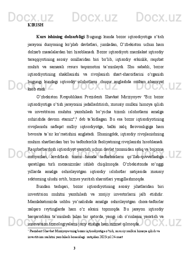 3KIRISH
Kurs   ishining   dolzarbligi   Bugungi   kunda   bozor   iqtisodiyotiga   o‘tish
jarayoni   dunyoning   ko‘plab   davlatlari,   jumladan,   O‘zbekiston   uchun   ham
dolzarb masalalardan biri  hisoblanadi. Bozor  iqtisodiyoti  mamlakat  iqtisodiy
taraqqiyotining   asosiy   omillaridan   biri   bo‘lib,   iqtisodiy   erkinlik,   raqobat
muhiti   va   samarali   resurs   taqsimotini   ta’minlaydi.   Shu   sababli,   bozor
iqtisodiyotining   shakllanishi   va   rivojlanish   shart-sharoitlarini   o‘rganish
bugungi   kundagi   iqtisodiy   islohotlarni   chuqur   anglashda   muhim   ahamiyat
kasb etadi.
O‘zbekiston   Respublikasi   Prezidenti   Shavkat   Mirziyoyev   "Biz   bozor
iqtisodiyotiga   o‘tish   jarayonini   jadallashtirish,   xususiy   mulkni   himoya   qilish
va   investitsion   muhitni   yaxshilash   bo‘yicha   tizimli   islohotlarni   amalga
oshirishda   davom   etamiz", 1
  deb   ta’kidlagan.   Bu   esa   bozor   iqtisodiyotining
rivojlanishi   nafaqat   milliy   iqtisodiyotga,   balki   xalq   farovonligiga   ham
bevosita   ta’sir   ko‘rsatishini   anglatadi.   Shuningdek,   iqtisodiy   rivojlanishning
muhim shartlaridan biri bu tadbirkorlik faoliyatining rivojlanishi hisoblanadi.
Raqobatbardosh iqtisodiyot yaratish uchun davlat tomonidan soliq va bojxona
imtiyozlari,   kreditlash   tizimi   hamda   tadbirkorlarni   qo‘llab-quvvatlashga
qaratilgan   turli   mexanizmlar   ishlab   chiqilmoqda.   O‘zbekistonda   so‘nggi
yillarda   amalga   oshirilayotgan   iqtisodiy   islohotlar   natijasida   xususiy
sektorning ulushi ortib, biznes yuritish sharoitlari yengillashmoqda.
Bundan   tashqari,   bozor   iqtisodiyotining   asosiy   jihatlaridan   biri
investitsion   muhitni   yaxshilash   va   xorijiy   investorlarni   jalb   etishdir.
Mamlakatimizda   ushbu   yo‘nalishda   amalga   oshirilayotgan   chora-tadbirlar
xalqaro   reytinglarda   ham   o‘z   aksini   topmoqda.   Bu   jarayon   iqtisodiy
barqarorlikni   ta’minlash   bilan   bir   qatorda,   yangi   ish   o‘rinlarini   yaratish   va
innovatsion texnologiyalarni joriy etishga ham xizmat qilmoqda.
1
  Prezident Shavkat Mirziyoyevning bozor iqtisodiyotiga o‘tish, xususiy mulkni himoya qilish va 
investitsion muhitni yaxshilash borasidagi   nutqidan  2023-yil 24-mart  