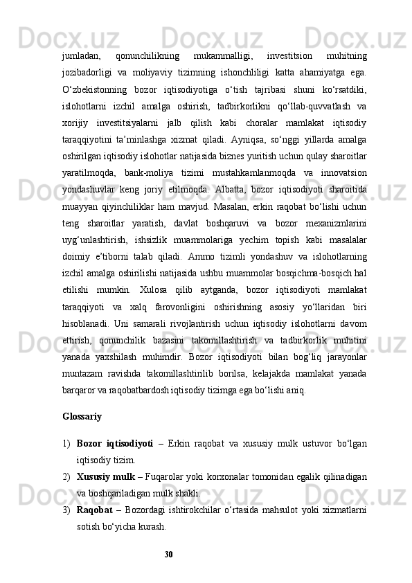 30jumladan,   qonunchilikning   mukammalligi,   investitsion   muhitning
jozibadorligi   va   moliyaviy   tizimning   ishonchliligi   katta   ahamiyatga   ega.
O‘zbekistonning   bozor   iqtisodiyotiga   o‘tish   tajribasi   shuni   ko‘rsatdiki,
islohotlarni   izchil   amalga   oshirish,   tadbirkorlikni   qo‘llab-quvvatlash   va
xorijiy   investitsiyalarni   jalb   qilish   kabi   choralar   mamlakat   iqtisodiy
taraqqiyotini   ta’minlashga   xizmat   qiladi.   Ayniqsa,   so‘nggi   yillarda   amalga
oshirilgan iqtisodiy islohotlar natijasida biznes yuritish uchun qulay sharoitlar
yaratilmoqda,   bank-moliya   tizimi   mustahkamlanmoqda   va   innovatsion
yondashuvlar   keng   joriy   etilmoqda.   Albatta,   bozor   iqtisodiyoti   sharoitida
muayyan   qiyinchiliklar   ham   mavjud.   Masalan,   erkin   raqobat   bo‘lishi   uchun
teng   sharoitlar   yaratish,   davlat   boshqaruvi   va   bozor   mexanizmlarini
uyg‘unlashtirish,   ishsizlik   muammolariga   yechim   topish   kabi   masalalar
doimiy   e’tiborni   talab   qiladi.   Ammo   tizimli   yondashuv   va   islohotlarning
izchil amalga oshirilishi natijasida ushbu muammolar bosqichma-bosqich hal
etilishi   mumkin.   Xulosa   qilib   aytganda,   bozor   iqtisodiyoti   mamlakat
taraqqiyoti   va   xalq   farovonligini   oshirishning   asosiy   yo‘llaridan   biri
hisoblanadi.   Uni   samarali   rivojlantirish   uchun   iqtisodiy   islohotlarni   davom
ettirish,   qonunchilik   bazasini   takomillashtirish   va   tadbirkorlik   muhitini
yanada   yaxshilash   muhimdir.   Bozor   iqtisodiyoti   bilan   bog‘liq   jarayonlar
muntazam   ravishda   takomillashtirilib   borilsa,   kelajakda   mamlakat   yanada
barqaror va raqobatbardosh iqtisodiy tizimga ega bo‘lishi aniq.
Glossariy
1) Bozor   iqtisodiyoti   –   Erkin   raqobat   va   xususiy   mulk   ustuvor   bo‘lgan
iqtisodiy tizim.
2) Xususiy mulk   – Fuqarolar yoki korxonalar tomonidan egalik qilinadigan
va boshqariladigan mulk shakli.
3) Raqobat   –   Bozordagi   ishtirokchilar   o‘rtasida   mahsulot   yoki   xizmatlarni
sotish bo‘yicha kurash.