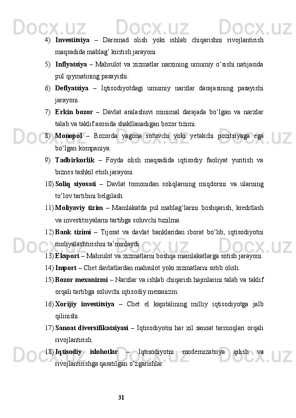 314) Investitsiya   –   Daromad   olish   yoki   ishlab   chiqarishni   rivojlantirish
maqsadida mablag‘ kiritish jarayoni.
5) Inflyatsiya   – Mahsulot  va xizmatlar narxining umumiy o‘sishi natijasida
pul qiymatining pasayishi.
6) Deflyatsiya   –   Iqtisodiyotdagi   umumiy   narxlar   darajasining   pasayishi
jarayoni.
7) Erkin   bozor   –   Davlat   aralashuvi   minimal   darajada   bo‘lgan   va   narxlar
talab va taklif asosida shakllanadigan bozor tizimi.
8) Monopol   –   Bozorda   yagona   sotuvchi   yoki   yetakchi   pozitsiyaga   ega
bo‘lgan kompaniya.
9) Tadbirkorlik   –   Foyda   olish   maqsadida   iqtisodiy   faoliyat   yuritish   va
biznes tashkil etish jarayoni.
10) Soliq   siyosati   –   Davlat   tomonidan   soliqlarning   miqdorini   va   ularning
to‘lov tartibini belgilash.
11) Moliyaviy   tizim   –   Mamlakatda   pul   mablag‘larini   boshqarish,   kreditlash
va investitsiyalarni tartibga soluvchi tuzilma.
12) Bank   tizimi   –   Tijorat   va   davlat   banklaridan   iborat   bo‘lib,   iqtisodiyotni
moliyalashtirishni ta’minlaydi.
13) Eksport  – Mahsulot va xizmatlarni boshqa mamlakatlarga sotish jarayoni.
14) Import  – Chet davlatlardan mahsulot yoki xizmatlarni sotib olish.
15) Bozor mexanizmi  – Narxlar va ishlab chiqarish hajmlarini talab va taklif
orqali tartibga soluvchi iqtisodiy mexanizm.
16) Xorijiy   investitsiya   –   Chet   el   kapitalining   milliy   iqtisodiyotga   jalb
qilinishi.
17) Sanoat  diversifikatsiyasi   – Iqtisodiyotni  har  xil  sanoat  tarmoqlari orqali
rivojlantirish.
18) Iqtisodiy   islohotlar   –   Iqtisodiyotni   modernizatsiya   qilish   va
rivojlantirishga qaratilgan o‘zgarishlar.