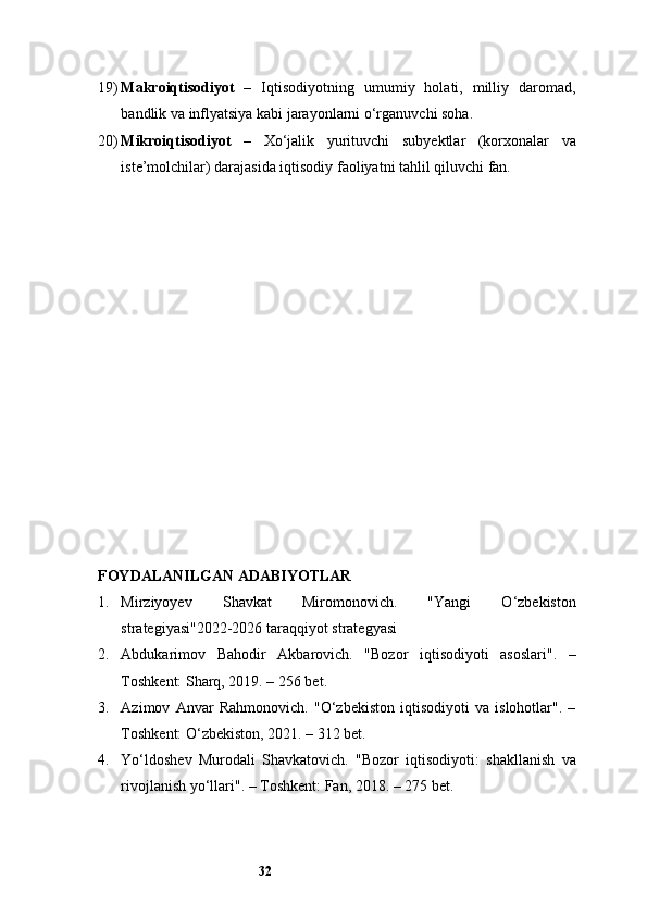 3219) Makroiqtisodiyot   –   Iqtisodiyotning   umumiy   holati,   milliy   daromad,
bandlik va inflyatsiya kabi jarayonlarni o‘rganuvchi soha.
20) Mikroiqtisodiyot   –   Xo‘jalik   yurituvchi   subyektlar   (korxonalar   va
iste’molchilar) darajasida iqtisodiy faoliyatni tahlil qiluvchi fan.
FOYDALANILGAN ADABIYOTLAR
1. Mirziyoyev   Shavkat   Miromonovich.   "Yangi   O‘zbekiston
strategiyasi" 2022-2026 taraqqiyot strategyasi 
2. Abdukarimov   Bahodir   Akbarovich.   "Bozor   iqtisodiyoti   asoslari".   –
Toshkent: Sharq, 2019. – 256 bet.
3. Azimov   Anvar   Rahmonovich.   "O‘zbekiston   iqtisodiyoti   va   islohotlar".   –
Toshkent: O‘zbekiston, 2021. – 312 bet.
4. Yo‘ldoshev   Murodali   Shavkatovich.   "Bozor   iqtisodiyoti:   shakllanish   va
rivojlanish yo‘llari". – Toshkent: Fan, 2018. – 275 bet.