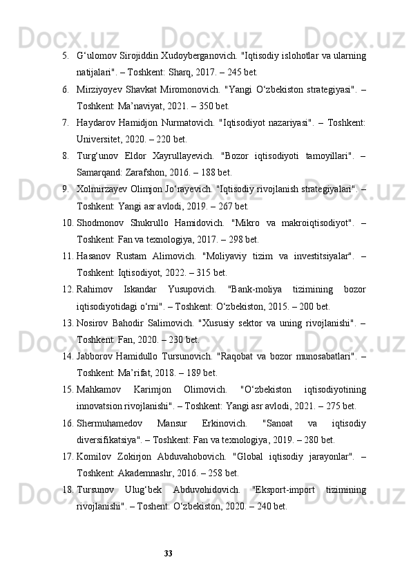 335. G‘ulomov Sirojiddin Xudoyberganovich. "Iqtisodiy islohotlar va ularning
natijalari". – Toshkent: Sharq, 2017. – 245 bet.
6. Mirziyoyev   Shavkat   Miromonovich.   "Yangi   O‘zbekiston   strategiyasi".   –
Toshkent: Ma’naviyat, 2021. – 350 bet.
7. Haydarov   Hamidjon   Nurmatovich.   "Iqtisodiyot   nazariyasi".   –   Toshkent:
Universitet, 2020. – 220 bet.
8. Turg‘unov   Eldor   Xayrullayevich.   "Bozor   iqtisodiyoti   tamoyillari".   –
Samarqand: Zarafshon, 2016. – 188 bet.
9. Xolmirzayev Olimjon Jo‘rayevich. "Iqtisodiy rivojlanish strategiyalari". –
Toshkent: Yangi asr avlodi, 2019. – 267 bet.
10. Shodmonov   Shukrullo   Hamidovich.   "Mikro   va   makroiqtisodiyot".   –
Toshkent: Fan va texnologiya, 2017. – 298 bet.
11. Hasanov   Rustam   Alimovich.   "Moliyaviy   tizim   va   investitsiyalar".   –
Toshkent: Iqtisodiyot, 2022. – 315 bet.
12. Rahimov   Iskandar   Yusupovich.   "Bank-moliya   tizimining   bozor
iqtisodiyotidagi o‘rni". – Toshkent: O‘zbekiston, 2015. – 200 bet.
13. Nosirov   Bahodir   Salimovich.   "Xususiy   sektor   va   uning   rivojlanishi".   –
Toshkent: Fan, 2020. – 230 bet.
14. Jabborov   Hamidullo   Tursunovich.   "Raqobat   va   bozor   munosabatlari".   –
Toshkent: Ma’rifat, 2018. – 189 bet.
15. Mahkamov   Karimjon   Olimovich.   "O‘zbekiston   iqtisodiyotining
innovatsion rivojlanishi". – Toshkent: Yangi asr avlodi, 2021. – 275 bet.
16. Shermuhamedov   Mansur   Erkinovich.   "Sanoat   va   iqtisodiy
diversifikatsiya". – Toshkent: Fan va texnologiya, 2019. – 280 bet.
17. Komilov   Zokirjon   Abduvahobovich.   "Global   iqtisodiy   jarayonlar".   –
Toshkent: Akademnashr, 2016. – 258 bet.
18. Tursunov   Ulug‘bek   Abduvohidovich.   "Eksport-import   tizimining
rivojlanishi". – Toshent: O‘zbekiston, 2020. – 240 bet.