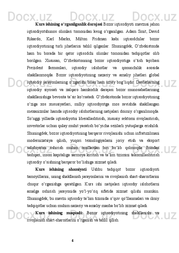 4Kurs ishining o‘rganilganlik darajasi   Bozor iqtisodiyoti mavzusi jahon
iqtisodiyotshunos   olimlari   tomonidan   keng   o‘rganilgan.   Adam   Smit,   David
Rikardo,   Karl   Marks,   Milton   Fridman   kabi   iqtisodchilar   bozor
iqtisodiyotining   turli   jihatlarini   tahlil   qilganlar.   Shuningdek,   O‘zbekistonda
ham   bu   borada   bir   qator   iqtisodchi   olimlar   tomonidan   tadqiqotlar   olib
borilgan.   Xususan,   O‘zbekistonning   bozor   iqtisodiyotiga   o‘tish   tajribasi
Prezident   farmonlari,   iqtisodiy   islohotlar   va   qonunchilik   asosida
shakllanmoqda.   Bozor   iqtisodiyotining   nazariy   va   amaliy   jihatlari   global
iqtisodiy jarayonlarning o‘zgarishi  bilan ham  uzviy bog‘liqdir. Davlatlarning
iqtisodiy   siyosati   va   xalqaro   hamkorlik   darajasi   bozor   munosabatlarining
shakllanishiga bevosita ta’sir ko‘rsatadi. O‘zbekistonda bozor iqtisodiyotining
o‘ziga   xos   xususiyatlari,   milliy   iqtisodiyotga   mos   ravishda   shakllangan
mexanizmlar hamda iqtisodiy islohotlarning natijalari doimiy o‘rganilmoqda.
So‘nggi yillarda iqtisodiyotni liberallashtirish, xususiy sektorni rivojlantirish,
investorlar uchun qulay muhit yaratish bo‘yicha sezilarli yutuqlarga erishildi.
Shuningdek, bozor iqtisodiyotining barqaror rivojlanishi uchun infratuzilmani
modernizatsiya   qilish,   yuqori   texnologiyalarni   joriy   etish   va   eksport
salohiyatini   oshirish   muhim   omillardan   biri   bo‘lib   qolmoqda.   Bundan
tashqari, inson kapitaliga sarmoya kiritish va ta’lim tizimini takomillashtirish
iqtisodiy o‘sishning barqaror bo‘lishiga xizmat qiladi.
Kurs   ishining   ahamiyati   Ushbu   tadqiqot   bozor   iqtisodiyoti
tamoyillarini, uning shakllanish jarayonlarini va rivojlanish shart-sharoitlarini
chuqur   o‘rganishga   qaratilgan.   Kurs   ishi   natijalari   iqtisodiy   islohotlarni
amalga   oshirish   jarayonida   yo‘l-yo‘riq   sifatida   xizmat   qilishi   mumkin.
Shuningdek, bu mavzu iqtisodiy ta’lim tizimida o‘quv qo‘llanmalari va ilmiy
tadqiqotlar uchun muhim nazariy va amaliy manba bo‘lib xizmat qiladi.
Kurs   ishining   maqsad i :   Bozor   iqtisodiyotining   shakllanishi   va
rivojlanish shart-sharoitlarini o‘rganish va tahlil qilish. 