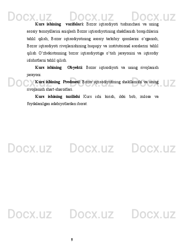 5Kurs   ishining     v azifalar i :   Bozor   iqtisodiyoti   tushunchasi   va   uning
asosiy tamoyillarini aniqlash   Bozor iqtisodiyotining shakllanish bosqichlarini
tahlil   qilish;   Bozor   iqtisodiyotining   asosiy   tarkibiy   qismlarini   o‘rganish;
Bozor   iqtisodiyoti   rivojlanishining   huquqiy   va   institutsional   asoslarini   tahlil
qilish   O‘zbekistonning   bozor   iqtisodiyotiga   o‘tish   jarayonini   va   iqtisodiy
islohotlarni tahlil qilish.
Kurs   ishining     Obyekti:   Bozor   iqtisodiyoti   va   uning   rivojlanish
jarayoni.
Kurs ishining     Predmeti:   Bozor  iqtisodiyotining shakllanishi  va uning
rivojlanish shart-sharoitlari.
Kurs   ishining   tuzilishi   Kurs   ishi   kirish,   ikki   bob,   xulosa   va
foydalanilgan adabiyotlardan iborat.  