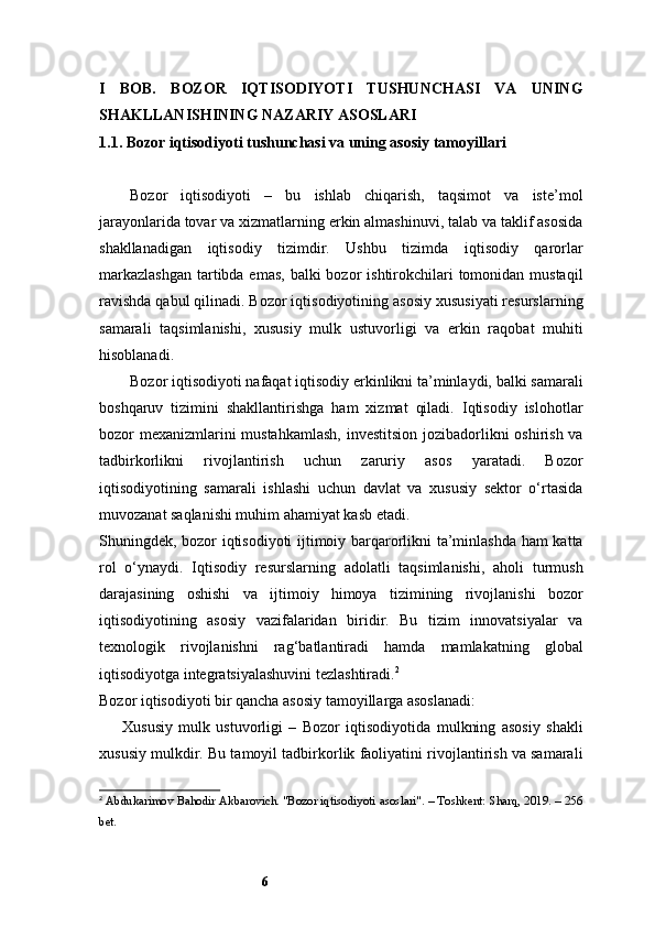 6I   BOB.   BOZOR   IQTISODIYOTI   TUSHUNCHASI   VA   UNING
SHAKLLANISHINING NAZARIY ASOSLARI
1.1. Bozor iqtisodiyoti tushunchasi va uning asosiy tamoyillari
Bozor   iqtisodiyoti   –   bu   ishlab   chiqarish,   taqsimot   va   iste’mol
jarayonlarida tovar va xizmatlarning erkin almashinuvi, talab va taklif asosida
shakllanadigan   iqtisodiy   tizimdir.   Ushbu   tizimda   iqtisodiy   qarorlar
markazlashgan  tartibda emas,  balki  bozor  ishtirokchilari  tomonidan mustaqil
ravishda qabul qilinadi. Bozor iqtisodiyotining asosiy xususiyati resurslarning
samarali   taqsimlanishi,   xususiy   mulk   ustuvorligi   va   erkin   raqobat   muhiti
hisoblanadi.
Bozor iqtisodiyoti nafaqat iqtisodiy erkinlikni ta’minlaydi, balki samarali
boshqaruv   tizimini   shakllantirishga   ham   xizmat   qiladi.   Iqtisodiy   islohotlar
bozor mexanizmlarini  mustahkamlash,  investitsion  jozibadorlikni oshirish va
tadbirkorlikni   rivojlantirish   uchun   zaruriy   asos   yaratadi.   Bozor
iqtisodiyotining   samarali   ishlashi   uchun   davlat   va   xususiy   sektor   o‘rtasida
muvozanat saqlanishi muhim ahamiyat kasb etadi.
Shuningdek, bozor iqtisodiyoti ijtimoiy barqarorlikni ta’minlashda ham katta
rol   o‘ynaydi.   Iqtisodiy   resurslarning   adolatli   taqsimlanishi,   aholi   turmush
darajasining   oshishi   va   ijtimoiy   himoya   tizimining   rivojlanishi   bozor
iqtisodiyotining   asosiy   vazifalaridan   biridir.   Bu   tizim   innovatsiyalar   va
texnologik   rivojlanishni   rag‘batlantiradi   hamda   mamlakatning   global
iqtisodiyotga integratsiyalashuvini tezlashtiradi. 2
Bozor iqtisodiyoti bir qancha asosiy tamoyillarga asoslanadi:
Xususiy   mulk   ustuvorligi   –   Bozor   iqtisodiyotida   mulkning   asosiy   shakli
xususiy mulkdir. Bu tamoyil tadbirkorlik faoliyatini rivojlantirish va samarali
2
  Abdukarimov Bahodir Akbarovich. "Bozor iqtisodiyoti asoslari". – Toshkent: Sharq, 2019. – 256
bet.