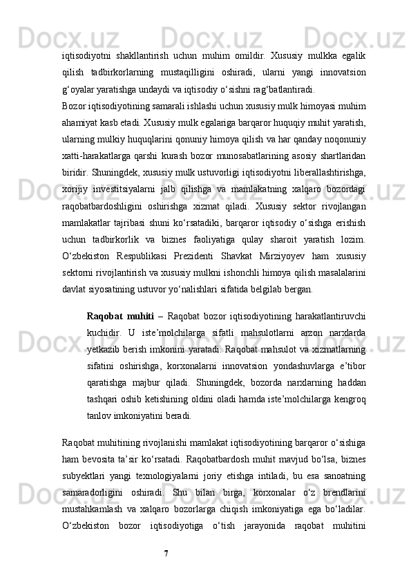 7iqtisodiyotni   shakllantirish   uchun   muhim   omildir.   Xususiy   mulkka   egalik
qilish   tadbirkorlarning   mustaqilligini   oshiradi,   ularni   yangi   innovatsion
g‘oyalar yaratishga undaydi va iqtisodiy o‘sishni rag‘batlantiradi.
Bozor iqtisodiyotining samarali ishlashi uchun xususiy mulk himoyasi muhim
ahamiyat kasb etadi. Xususiy mulk egalariga barqaror huquqiy muhit yaratish,
ularning mulkiy huquqlarini qonuniy himoya qilish va har qanday noqonuniy
xatti-harakatlarga   qarshi   kurash   bozor   munosabatlarining   asosiy   shartlaridan
biridir. Shuningdek, xususiy mulk ustuvorligi iqtisodiyotni liberallashtirishga,
xorijiy   investitsiyalarni   jalb   qilishga   va   mamlakatning   xalqaro   bozordagi
raqobatbardoshligini   oshirishga   xizmat   qiladi.   Xususiy   sektor   rivojlangan
mamlakatlar   tajribasi   shuni   ko‘rsatadiki,   barqaror   iqtisodiy   o‘sishga   erishish
uchun   tadbirkorlik   va   biznes   faoliyatiga   qulay   sharoit   yaratish   lozim.
O‘zbekiston   Respublikasi   Prezidenti   Shavkat   Mirziyoyev   ham   xususiy
sektorni rivojlantirish va xususiy mulkni ishonchli himoya qilish masalalarini
davlat siyosatining ustuvor yo‘nalishlari sifatida belgilab bergan.
Raqobat   muhiti   –   Raqobat   bozor   iqtisodiyotining   harakatlantiruvchi
kuchidir.   U   iste’molchilarga   sifatli   mahsulotlarni   arzon   narxlarda
yetkazib berish imkonini yaratadi. Raqobat  mahsulot  va xizmatlarning
sifatini   oshirishga,   korxonalarni   innovatsion   yondashuvlarga   e’tibor
qaratishga   majbur   qiladi.   Shuningdek,   bozorda   narxlarning   haddan
tashqari oshib ketishining oldini oladi hamda iste’molchilarga kengroq
tanlov imkoniyatini beradi.
Raqobat muhitining rivojlanishi mamlakat iqtisodiyotining barqaror o‘sishiga
ham   bevosita   ta’sir   ko‘rsatadi.   Raqobatbardosh   muhit   mavjud   bo‘lsa,   biznes
subyektlari   yangi   texnologiyalarni   joriy   etishga   intiladi,   bu   esa   sanoatning
samaradorligini   oshiradi.   Shu   bilan   birga,   korxonalar   o‘z   brendlarini
mustahkamlash   va   xalqaro   bozorlarga   chiqish   imkoniyatiga   ega   bo‘ladilar.
O‘zbekiston   bozor   iqtisodiyotiga   o‘tish   jarayonida   raqobat   muhitini