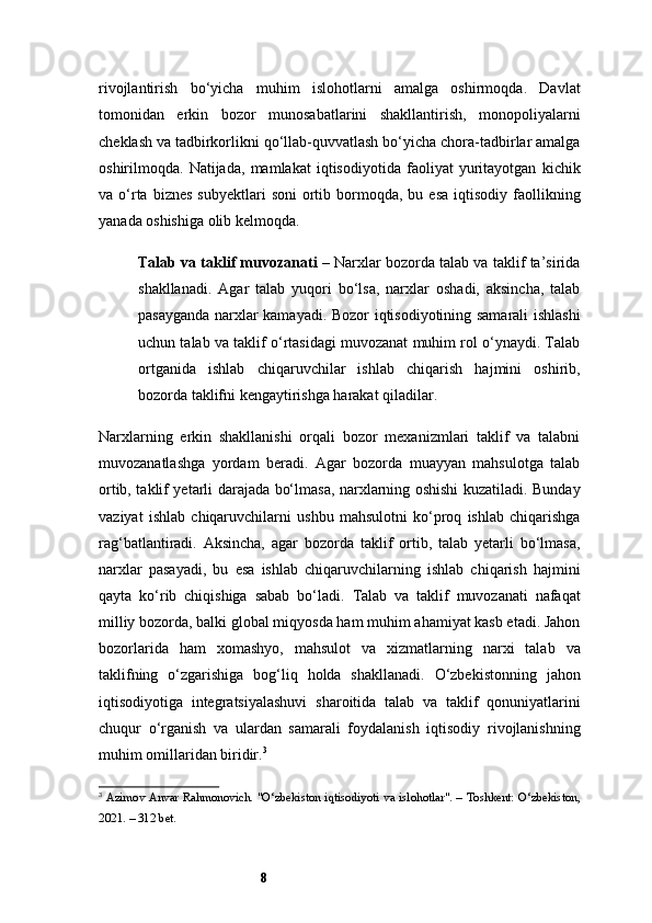 8rivojlantirish   bo‘yicha   muhim   islohotlarni   amalga   oshirmoqda.   Davlat
tomonidan   erkin   bozor   munosabatlarini   shakllantirish,   monopoliyalarni
cheklash va tadbirkorlikni qo‘llab-quvvatlash bo‘yicha chora-tadbirlar amalga
oshirilmoqda.   Natijada,   mamlakat   iqtisodiyotida   faoliyat   yuritayotgan   kichik
va  o‘rta  biznes   subyektlari  soni   ortib  bormoqda,   bu  esa  iqtisodiy   faollikning
yanada oshishiga olib kelmoqda.
Talab va taklif muvozanati  – Narxlar bozorda talab va taklif ta’sirida
shakllanadi.   Agar   talab   yuqori   bo‘lsa,   narxlar   oshadi,   aksincha,   talab
pasayganda narxlar kamayadi. Bozor iqtisodiyotining samarali ishlashi
uchun talab va taklif o‘rtasidagi muvozanat muhim rol o‘ynaydi. Talab
ortganida   ishlab   chiqaruvchilar   ishlab   chiqarish   hajmini   oshirib,
bozorda taklifni kengaytirishga harakat qiladilar.
Narxlarning   erkin   shakllanishi   orqali   bozor   mexanizmlari   taklif   va   talabni
muvozanatlashga   yordam   beradi.   Agar   bozorda   muayyan   mahsulotga   talab
ortib, taklif yetarli darajada bo‘lmasa, narxlarning oshishi kuzatiladi. Bunday
vaziyat   ishlab   chiqaruvchilarni   ushbu   mahsulotni   ko‘proq   ishlab   chiqarishga
rag‘batlantiradi.   Aksincha,   agar   bozorda   taklif   ortib,   talab   yetarli   bo‘lmasa,
narxlar   pasayadi,   bu   esa   ishlab   chiqaruvchilarning   ishlab   chiqarish   hajmini
qayta   ko‘rib   chiqishiga   sabab   bo‘ladi.   Talab   va   taklif   muvozanati   nafaqat
milliy bozorda, balki global miqyosda ham muhim ahamiyat kasb etadi. Jahon
bozorlarida   ham   xomashyo,   mahsulot   va   xizmatlarning   narxi   talab   va
taklifning   o‘zgarishiga   bog‘liq   holda   shakllanadi.   O‘zbekistonning   jahon
iqtisodiyotiga   integratsiyalashuvi   sharoitida   talab   va   taklif   qonuniyatlarini
chuqur   o‘rganish   va   ulardan   samarali   foydalanish   iqtisodiy   rivojlanishning
muhim omillaridan biridir. 3
3
  Azimov Anvar Rahmonovich. "O‘zbekiston iqtisodiyoti va islohotlar". – Toshkent: O‘zbekiston,
2021. – 312 bet.