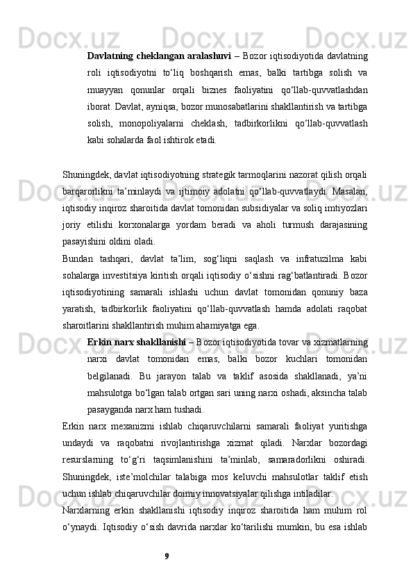 9Davlatning cheklangan aralashuvi   – Bozor iqtisodiyotida davlatning
roli   iqtisodiyotni   to‘liq   boshqarish   emas,   balki   tartibga   solish   va
muayyan   qonunlar   orqali   biznes   faoliyatini   qo‘llab-quvvatlashdan
iborat. Davlat, ayniqsa, bozor munosabatlarini shakllantirish va tartibga
solish,   monopoliyalarni   cheklash,   tadbirkorlikni   qo‘llab-quvvatlash
kabi sohalarda faol ishtirok etadi.
Shuningdek, davlat iqtisodiyotning strategik tarmoqlarini nazorat qilish orqali
barqarorlikni   ta’minlaydi   va   ijtimoiy   adolatni   qo‘llab-quvvatlaydi.   Masalan,
iqtisodiy inqiroz sharoitida davlat tomonidan subsidiyalar va soliq imtiyozlari
joriy   etilishi   korxonalarga   yordam   beradi   va   aholi   turmush   darajasining
pasayishini oldini oladi.
Bundan   tashqari,   davlat   ta’lim,   sog‘liqni   saqlash   va   infratuzilma   kabi
sohalarga investitsiya kiritish orqali iqtisodiy o‘sishni  rag‘batlantiradi. Bozor
iqtisodiyotining   samarali   ishlashi   uchun   davlat   tomonidan   qonuniy   baza
yaratish,   tadbirkorlik   faoliyatini   qo‘llab-quvvatlash   hamda   adolati   raqobat
sharoitlarini shakllantirish muhim ahamiyatga ega.
Erkin narx shakllanishi  – Bozor iqtisodiyotida tovar va xizmatlarning
narxi   davlat   tomonidan   emas,   balki   bozor   kuchlari   tomonidan
belgilanadi.   Bu   jarayon   talab   va   taklif   asosida   shakllanadi,   ya’ni
mahsulotga bo‘lgan talab ortgan sari uning narxi oshadi, aksincha talab
pasayganda narx ham tushadi.
Erkin   narx   mexanizmi   ishlab   chiqaruvchilarni   samarali   faoliyat   yuritishga
undaydi   va   raqobatni   rivojlantirishga   xizmat   qiladi.   Narxlar   bozordagi
resurslarning   to‘g‘ri   taqsimlanishini   ta’minlab,   samaradorlikni   oshiradi.
Shuningdek,   iste’molchilar   talabiga   mos   keluvchi   mahsulotlar   taklif   etish
uchun ishlab chiqaruvchilar doimiy innovatsiyalar qilishga intiladilar.
Narxlarning   erkin   shakllanishi   iqtisodiy   inqiroz   sharoitida   ham   muhim   rol
o‘ynaydi.  Iqtisodiy  o‘sish  davrida  narxlar   ko‘tarilishi  mumkin,  bu esa   ishlab 
