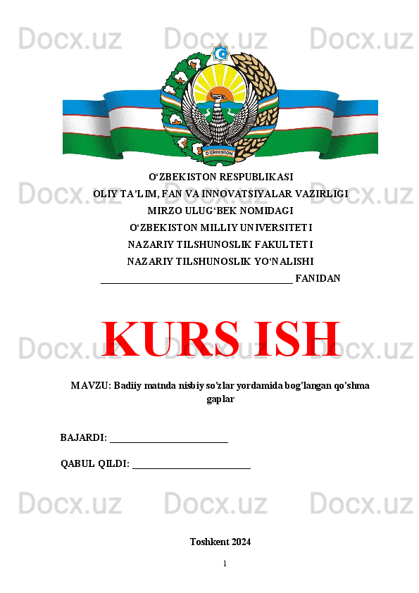 O‘ZBEKISTON RESPUBLIKASI 
OLIY TA’LIM, FAN VA INNOVATSIYALAR VAZIRLIGI
MIRZO ULUG‘BEK NOMIDAGI 
O‘ZBEKISTON MILLIY UNIVERSITETI
NAZARIY TILSHUNOSLIK FAKULTETI
NAZARIY TILSHUNOSLIK YO‘NALISHI
_______________________________________ FANIDAN
KURS ISH
MAVZU: Badiiy matnda nisbiy so'zlar yordamida bog'langan qo'shma
gaplar
BAJARDI: ________________________
QABUL QILDI: ________________________
Toshkent 2024
1 