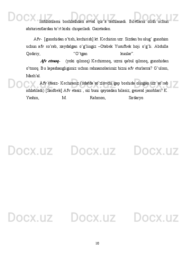             Imtihonlarni   boshlashdan   avval   qur’a   tashlanadi.   Biletlarni   olish   uchun
abiturientlardan to’rt kishi chiqariladi. Gazetadan.
       Afv-    [gunohidan o’tish, kechirish] kt. Kechirim uzr. Sizdan bu ulug’ gunohim
uchun   afv   so’rab,   xaydalgan   o’g’lingiz   –Otabek   Yusufbek   hoji   o’g’li.   Abdulla
Qodiriy,   “O’tgan   kunlar”.    
                Afv   etmoq-       (yoki   qilmoq)   Kechirmoq,   uzrni   qabul   qilmoq,   gunohidan
o’tmoq. Bu  lapashangligimiz uchun rahnamolarimiz bizni  afv eturlarmi? G’ulom,
Mash’al.    
                  Afv  etasiz-   Kechirasiz   (odatda   so’zlovchi   gap  boshida   olingan   uzr   so’rab
ishlatiladi) [Saidbek] Afv etasiz , siz buni qayoadan bilasiz, general janoblari? K.
Yashin,   M.   Rahmon,   Sirdaryo.    
10 