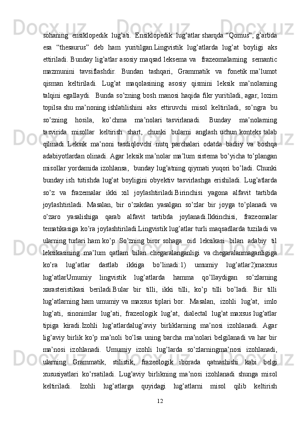 sohaning  ensiklopedik  lug’ati.  Ensiklopedik  lug’atlar sharqda “Qomus”, g’arbda
esa   “thesaurus”   deb   ham   yuritilgan.Lingvistik   lug’atlarda   lug’at   boyligi   aks
ettiriladi.   Bunday   lig’atlar   asosiy   maqsad   leksema   va     frazeomalarning     semantic
mazmunini     tavsiflashdir.     Bundan     tashqari,     Grammatik     va     fonetik   ma’lumot
qisman     keltiriladi.     Lug’at     maqolasining     asosiy     qismini     leksik     ma’nolarning
talqini  egallaydi.   Bunda  so’zning  bosh  manosi  haqida  fikr  yuritiladi, agar,  lozim
topilsa shu ma’noning ishlatilishini   aks   ettiruvchi   misol   keltiriladi,   so’ngra   bu
so’zning     hosila,     ko’chma     ma’nolari   tasvirlanadi.     Bunday     ma’nolarning
tasvirida   misollar   keltirish   shart,   chunki    bularni   anglash uchun konteks  talab
qilinadi. Leksik  ma’noni  tasdiqlovchi  nutq  parchalari  odatda  badiiy  va  boshqa
adabiyotlardan olinadi. Agar leksik ma’nolar ma’lum sistema bo’yicha to’plangan
misollar yordamida izohlansa,    bunday lug’atning qiymati yuqori bo’ladi. Chunki
bunday   ish   tutishda   lug’at   boyligini   obyektiv   tasvirlashga   erishiladi.   Lug’atlarda
so’z   va   frazemalar   ikki   xil   joylashtiriladi.Birinchisi   yagona   alfavit   tartibda
joylashtiriladi.   Masalan,   bir   o’zakdan   yasalgan   so’zlar   bir   joyga   to’planadi   va
o’zaro   yasalishiga   qarab   alfavit   tartibda   joylanadi.Ikkinchisi,   frazeomalar
tematikasiga ko’ra joylashtiriladi.Lingvistik lug’atlar turli maqsadlarda tuziladi va
ularning turlari ham ko’p. So’zning biror sohaga   oid   leksikasi    bilan   adabiy   til
leksikasining  ma’lum  qatlam  bilan  chegaralanganligi  va chegaralanmaganligiga
ko’ra   lug’atlar   dastlab   ikkiga   bo’linadi:1)   umumiy   lug’atlar2)maxsus
lug’atlarUmumiy   lingvistik   lug’atlarda   hamma   qo’llaydigan   so’zlarning
xarasteristikasi   beriladi.Bular   bir   tilli,   ikki   tilli,   ko’p   tilli   bo’ladi.   Bir   tilli
lug’atlarning  ham  umumiy  va  maxsus  tiplari  bor.    Masalan,    izohli    lug’at,    imlo
lug’ati,  sinonimlar  lug’ati,  frazeologik  lug’at,  dialectal  lug’at maxsus lug’atlar
tipiga   kiradi.Izohli   lug’atlardalug’aviy   birliklarning   ma’nosi   izohlanadi.   Agar
lig’aviy   birlik   ko’p   ma’noli   bo’lsa   uning   barcha   ma’nolari   belgilanadi   va   har   bir
ma’nosi   izohlanadi.   Umumiy   izohli   lug’larda   so’zlarningma’nosi   izohlanadi,
ularning   Grammatik,   stilistik,   frazeologik   iborada   qatnashishi   kabi   belgi
xususiyatlari   ko’rsatiladi.   Lug’aviy   birlikning   ma’nosi   izohlanadi   shunga   misol
keltiriladi.   Izohli   lug’atlarga   quyidagi   lug’atlarni   misol   qilib   keltirish
12 